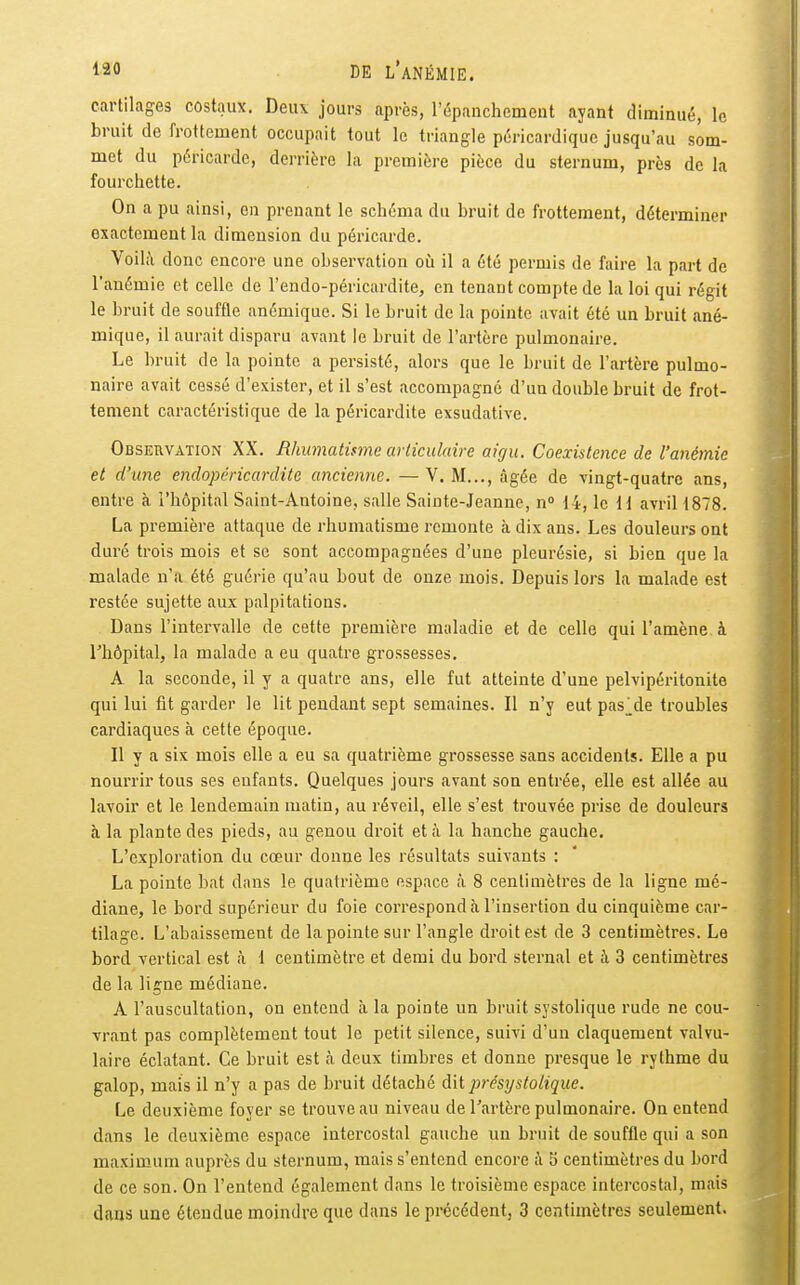 cartilages costaux. Deux jours après, l'épanchement ayant diminué, le bruit de frottement occupait tout le triangle pcricardique jusqu'au som- met du péricarde, derrière la première pièce du sternum, près de la fourchette. On a pu ainsi, en prenant le schéma du bruit de frottement, déterminer exactement la dimension du péricarde. Voilà donc encore une observation où il a été permis de faire la part de l'anémie et celle de l'endo-péricardite, en tenant compte de la loi qui régit le bruit de souffle anémique. Si le bruit de la pointe avait été un bruit ané- mique, il aurait disparu avant le bruit de l'artère pulmonaire. Le bruit de la pointe a persisté, alors que le bruit de l'artère pulmo- naire avait cessé d'exister, et il s'est accompagne d'un double bruit de frot- tement caractéristique de la péricardite exsudative. Observation XX. Rhumatisme avliculaire aigu. Coexistence de l'anémie et d'une endopéricardite ancienne. —V. M..., âgée de vingt-quatre ans, entre à l'hôpital Saint-Antoine, salle Sainte-Jeanne, n 14, le H avril 1878. La première attaque de rhumatisme remonte à dix ans. Les douleurs ont duré trois mois et se sont accompagnées d'une pleurésie, si bien que la malade n'a été guérie qu'au bout de onze mois. Depuis lors la malade est restée sujette aux palpitations. Dans l'intervalle de cette première maladie et de celle qui l'amène à l'hôpital, la malade a eu quatre grossesses. A la seconde, il y a quatre ans, elle fut atteinte d'une pelvipéritonite qui lui fit garder le lit pendant sept semaines. Il n'y eut pas^de troubles cardiaques à cette époque. Il y a six mois elle a eu sa quatrième grossesse sans accidents. Elle a pu nourrir tous ses enfants. Quelques jours avant son entrée, elle est allée au lavoir et le lendemain matin, au réveil, elle s'est trouvée prise de douleurs à la plante des pieds, au genou droit et à la hanche gauche. L'exploration du cœur donne les résultats suivants : La pointe bat dans le quatrième espace à 8 centimètres de la ligne mé- diane, le bord supérieur du foie correspond à l'insertion du cinquième car- tilage. L'abaissement de la pointe sur l'angle droit est de 3 centimètres. Le bord vertical est à 1 centimètre et demi du bord sternal et k 3 centimètres de la ligne médiane. A l'auscultation, on entend à la pointe un bruit systolique rude ne cou- vrant pas complètement tout le petit silence, suivi d'un claquement valvu- laire éclatant. Ce bruit est à deux timbres et donne presque le rythme du galop, mais il n'y a pas de bruit détaché dit présxjstolique. Le deuxième foyer se trouve au niveau de l'artère pulmonaire. On entend dans le deuxième espace intercostal gauche un bruit de souffle qui a son maximum auprès du sternum, mais s'entend encore à Ji centimètres du bord de ce son. On l'entend également dans le troisième espace intercostal, mais dans une étendue moindre que dans le précédent, 3 centimètres seulement.