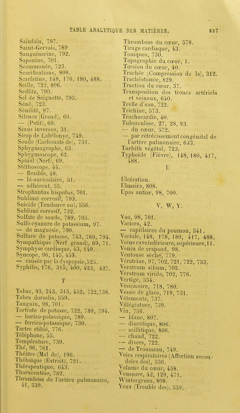 Sainfoin, 797. Saint-Gervnis, 789 Sauguinarinc, 792. Saponioc, 701. Scamnionée, 723. Scarifications, 808. Scarlatine, i48, 176, 180, 488. Scille, 722, 806. Secllilz, 790. Sel de Seignette, 793. Séné, 723. Sénilité, 97. Silence (Grand), 60. — (Petit), 60. Sinus inversus, 31. Sirop de Labi^lonye, 749. Soude (Carbonate de), 731. Sphygniof^i-aphe, 63. Sphvgmoscope, 62. Spinal (Nerf), 69. Stéthoscope, 44. — flexible, 48. — bi-auriculnire, 51. — adhérent, oo. Strophantus hispidus, 701. Sublimé corrosif, 793. Suicide (Tendance au), bb6. Sublimé corrosif, 732. Sulfate de soude, 789, 79o. Sulfo-cyanure de potassium, 97. — de magnésie, 790. Sulfure de potasse, 743, 789, 794. Sympathique (Nerf grand), 69, 71. Symphyse cardiaque, 43, 149. Syncope, 96, 14o,4b3. — causée par la dyspepsie,b2b. Syphilis, 176, 315, 400, 423, 427. T Tabac, 93, 243, 315, 452, 722,738. Tabès dorsalis, 559. Tanguin, 98, 701. Tartrate de potasse, 722, 789, 794. — borico-potassique, 789. — ferrico-potassique, 730. Tartre stibié, 770. Téléphone, 55. Température, 739. Thé, 96, 761. Théâtre (Mal de), 196. Thébaïque (Extrait), 721. Thérapeutique, 643. Thoracentèse, 782. Thrombose de l'Artère pulmonaire, 41, 539. Thrombose du cœur, 578. Tirage cardiaque, 43. Toniques, 730. Topographie du cœur, 1. Torsion du cœur, 40. Trachée (Compression de la), 312. Trachéotomie, 829.. Traction du cœur, 37. Ti-ansposition des troncs artériels et veineux, 640. Trèlle d'eau, 722. Trichine, 573. Trochocardie, 40. Tuberculose, 27, 28, 93. — du cœur, 572. — par rétrécissement congénital de l'artère pulmonaire, 633. Turbith végétal, 723. Typhoïde (Fièvre), 148, 180, 417, 488. U Ulcération. Ulmaire, 808. Upas antiar, 98, 700. V, W, Y. Vao, 98, 701. Varices, 42. — capillaires du poumon, 541. Variole, 148, 176,180, 417, 488. Veinecaveinférieure, supérieure, 11. Venin de crapaud, 98. Ventouse séché, 779. Vératrine, 97, 702, 721, 722, 753. Veratrum album, 702. Veratrum viride, 702, 776. Vertige, 554. Vésicaioire, 718, 780. Vessie de glace, 719, 731. Vêtements, 737. Villégiature, 739. Vin, 756. — blanc, 807. — diurétique, 806. -- scillitique, 806. — chaud, 722. — divers, 722. — de Trousseau, 749. Voies respiratoires (AH'ection secon - daire des), 530. Volume du cœur, 458. Voussure, 42, 129, 471. VVintergreeii, 808. Yeux (Trouble des). 'ô)9.