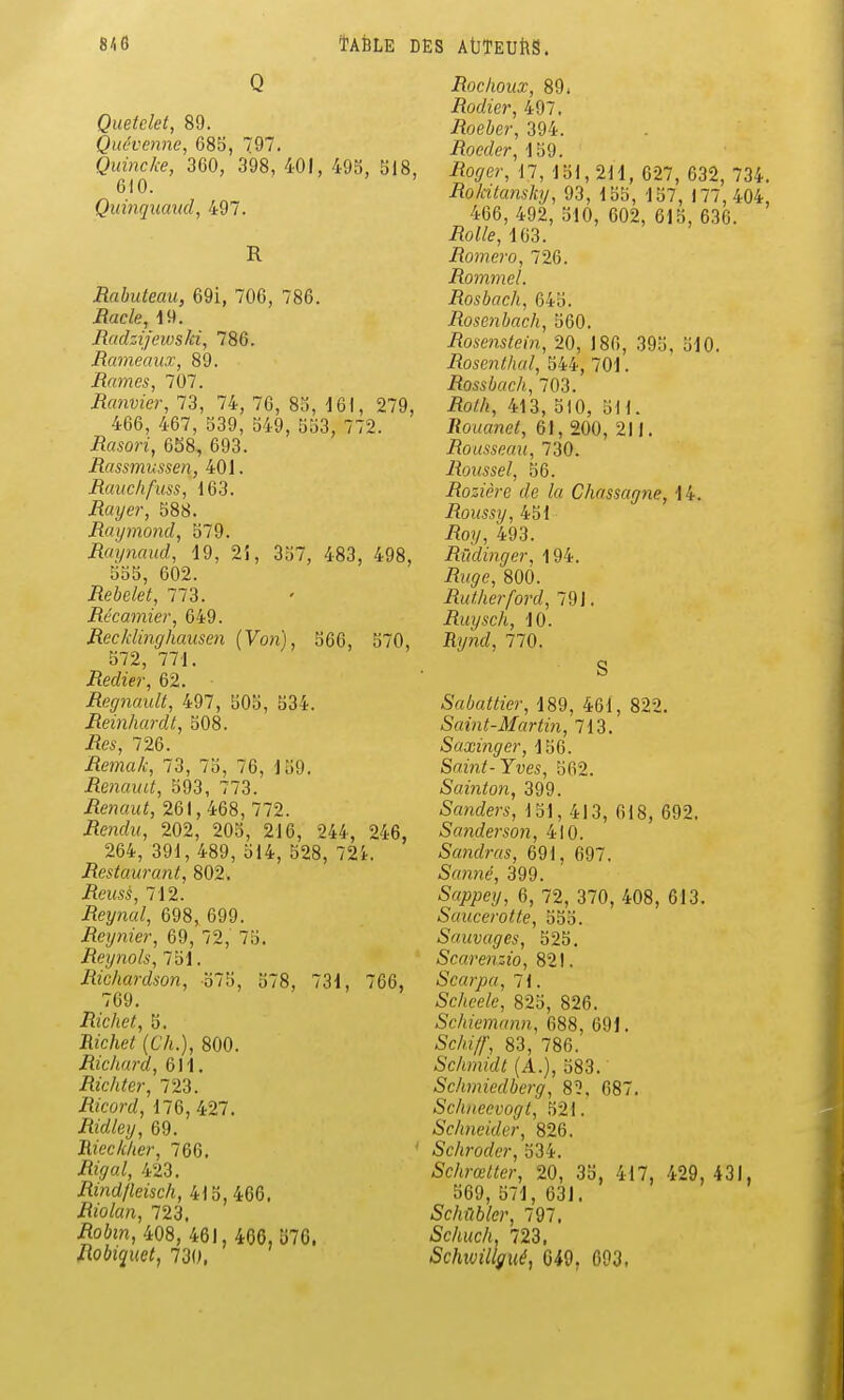 Q Quetckt, 89. Quévenne, 685, (97. Quincke, 360, 398, 401, 495, 518, 610. Quinquaud, 497. R Rahuteau, 69i, 706, 786. Racle, 19. Radzijewski, 786. Rameaux, 89. Rames, 707. Ranvier, 73, 74, 76, 85, 161, 279, 466, 467, 539, 549, 553, 772. Rasori, 658, 693. Rassmussen, 401. Rauchfuss, 163. Rayer, 588. Raymond, 579. Raxjnaud, 19, 2i, 357, 483, 498, 555, 602. Rebelet, 773. Récamier, 649. Recklinghausen {Von), 566, 570, 572, 771. iîerfter, 62. Regnault, 497, 505, 534. Reinhardt, 508. 726. Remak, 73, 75, 76, 159. Renaud, 593, 773. Renaut, 261, 468, 772. i?eno?M, 202, 205, 216, 244, 246, 264, 391, 489, 514, 528, 72i. Restaurant, 802. Reusé, 712. Reynal, 698, 699. Reynier, 69, 72, 75. Reynols, 751. Richardson, 575, 578, 731, 766, 769. Richet, 5. Bîc/ie^ (t'A.), 800. Richai'd, 611. Richter, 723. Aco?-£/, 176, 427. Ridley, 69. Rieck/ter, 766. /îi^a^, 423. Rind/leisch, 415,466. iîj'o/an, 723. .Roim, 408, 461,406,570. Robiquet, 730, Rochoux, 89. Rodier, 497. Roeber, 394. Roeder, 159. -Ro<7er, 17, lol,2H, 627, 632, 734. Rokitansky, 93, 155, 157, 177,404 466, 492, 510, 602, 615, 636. -RoWe, 163. Romero, 726. Rommel. Rosbach, 645. Rosenbacli, 560. Rosenstein, 20, 186, 395, 510. Rosenthal, 544, 701. Rossbach, 703. ^o//i, 413, 510, 511. Rouanet, 61, 200, 211. Rousseau, 730. Roussel, 56. Rozière de lu Chassagne, 14. Roussy, 451 iîoy, 493. Rùdinger, 194. A<^e, 800. Rutilerford, 79 J. Ruysch, 10. Rynd, 770. S Sabattier, 189, 461, 822. Saint-Martin, 713. Saxinger, 156. Saint-Yves, 562. Sainton, 399. Sanders, 151, 413, 618, 692. Sanderson, 410. Sandras, 691, 697. Samie, 399. SfljQjoey, 6, 72, 370, 408, 613. Saucerotte, 555. Sauvages, 525. Scarenzio, 821. Scarpa, 71. Scheele, 825, 826. Schiemann, 688, 691. -Sc/h//;, 83, 786. Schmidt (A.), 583. Schmiedberg, 8?, 687. Schneevogt, 521. Schneider, 826. Schroder, 534. Schrœlter, 20, 35, 417, 429, 431, 569, 571, 631. Schfibler, 797. Schuc/i. 723. Schivillgué, 049, 693.