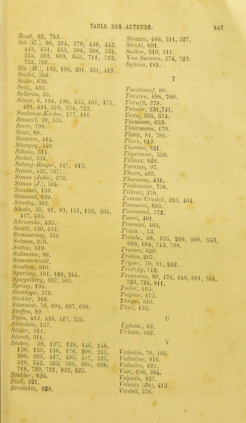 ÏA6LE Des AtJîEùtis, Scott, 62, 793. Sée {G.}, 90, 314, 379, 439, 442, 443, 4ril, 4o3, 504, 506, 534, 555, 562, 603, 645, 7U, 712, 753, 766. ' Sée (M.), m, -196, 201, 331, 419. Seidel, 348. Seiler, 630. Seitz, 485. Selleron, 55. Sé?icic, 8, 194, 199, 455, 461, 471 491, 494, 516, 574, 723. Senhouse-Kirkcs, 177, 181. Sennert, 39, 555. Serre, 799. Seiix, 89. Sevestre, 414. Sharpey, 546. Sibson, 514. Sichel, 559. Sidneij-Ringer, 167, 615. Simon, 435, 797. -Smo;i fJo/m), 576. Simon (/.), 504. Simonet, 159. Simonot, 629. Siredey, 382. 5/£orffl, 35, 6J, 93, 151, 155, 264, 417,435. ' Skrzeczka, 435. iSwz/A, 150, 414. Sffmmering, 555 Solmon, 379. Sottas, 519. Sollmann, 88. Sommerbrodt, Southey, 810. Sperling, 161, 186, 244. Spiegelberrj, 597, 505. Spnng, 194. Stanhope, 379. Stakler, 368. Stunnius, 76, 694, 097, 699. /S^e/Tm, 89. 5toVt, 413, 416, 417, 5o3. Steinlein, 157. Stillcr, 511. Storch, 511. 39, 137, 139, 140, 148, loO, 155, 156, 176, 200, 255 260, 265, 417, 495 517 525 b29, 542, 563, 593, 601 608 ^ 718, 720, 721, 822, 825. ' Stœlker, 634. 5^0//, 521, Strambio, 828, Strauss, 466, 511, 327. 5;ro/«/, 691. 5M«on, 510, 511. y«n Swieten, 574, 723. Sylvius, 181. Tarchanof, 80. Tardieu, 698, 700. 379. rewizer, 531,741. Testo, 555, 574. Themison, 653. Thiermann, 179. î'/ury, 8^, 786. T'/iore, 619. IVwrens, 821. Thyerman, 556. Tillaux, 826. Tornlon, 97. r/jurn, 483. Tliurnam, 431. Tiedemann, 758. Tillaux, 370. romasî Criideli, 393, 404. Tomasini, 693. Toiunsend, 572. Towe/, 401. Traenzel, 405. ^?'f«^: , 53. ^'S^',^8'209, 509, 543, 689, 694, 743, 788, ' Travers, 629. Tridon, 207. ^n>îer, 70, 81, 262. Troitsky, 712. ïs:^,^!:''' '''' TuUer, 10;). Tulpius, 473. Tmgel, 510.' rt7/6V, 155. Vphum, 62. Urbain, 582. U V Valcniin, 70, 194. Valenline, 816. Valsulva, 821. Vai/, 158, 394. Velpeau, 827, Verdeil, 576,