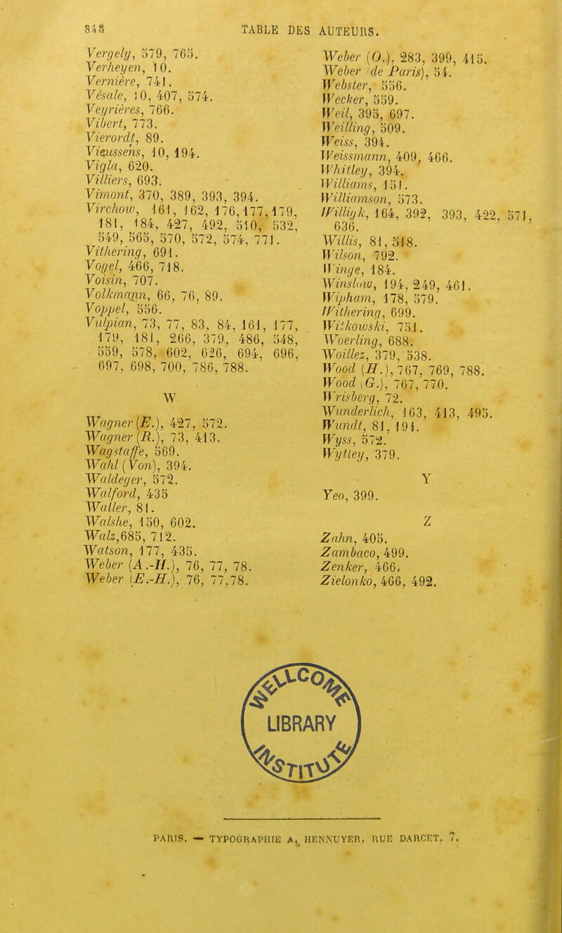 Vergehj, 379, 76o. Verheyen, 10. Vernière, 741. Vcsale, )0, 407, 374. 'Veijricres, 766. Vibcrt, 773. Vierordl, 89. y/dîiMmi, 10, 194. Vigla, 620. Yillwrs, 093. Yimont, 370, 389, 393, 394. Virchow, 162, 176,177,179, 181, 184. 427, 492, 510, 532, 349, 365, 370, 572, 574, 771. Villiering, 691. Vogel, 466, 718. Voisin, 707. Volkmann-, 66, 70, 89. yo///;e/, 356. Vu/pian, 73, 77, 83, 84, 161, 177, 179, 181, 266, 379, 486, 548, 359, 578, 602, 626, 694, 696, 697, 698, 700, 786, 788. W Wagner {E.), 427, 572. Wagner (R.), 73, 413. Wagitafl'e, 569. Walil{yon), 394. Wa/deger, 572. Walford, 433 WaWer, 81. Walshe, 130, 602. W«/z,685, 712. Wataon, 177, 435. Weie?- {A.-H.), 76, 77, 78. Weier \E.-H.), 76, 77,78. Weier (0.), 283, 399, 415. Weber -de Paris), 34. Websler, 556. H^cc/fer, 339. Weil, 393, 697. Weilling, 309. IFem, 394. Weissmann, 409, 406. Whilley, 394. Williams, ISI. Williamson, 573. 164, 392, 393, 422, 636. 81, ol8. Wï/iO?i, 792. Mm^e, 184. Winslinu, 194, 249, 461. Wipham, 178, 379. inthering, 699. UÏ.'Aoïu^/iJ, 731. Woerling, 688. Woi/fez, 379, 538. TKoorf (^.), 767, 769, 788. Wood iG.), 767, 770. Wrisherg, 72. Wunderlich, 103, 413, 493. Wundt, 81, 191. fFiyw, 572.' W'ytiey, 379. Y Yeo, 399. Z Zrt/*?i, 403. Zambaco, 499. Zenker, 466, Zielonko, 466, 492, PAtllS. — TYPOGRAPIUIJ IlENNUYFin. ULK DAUCnT, 7.