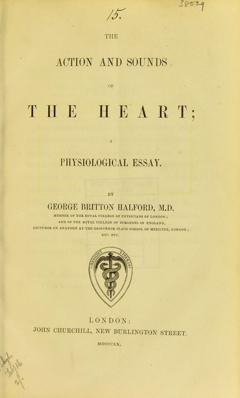 THE ACTION AND SOUNDS OF THE HEART; PHYSIOLOGICAL ESSAY. BT GEORGE BRITTON HALFORD, M.D. MEMBEH of the BOTAL college op physicians of LONDON ; AND OF THE BOTAL COLLEGE OP StTBGEONS OF ENGLAND, LECTUIVEB ON ANATOMY AT THE GROSVENOR PLACE SCHOOL OP MEDICINE, LONDON ; ETC. ETC. LONDON: JOHN CHURCHILL, NEW BURLINGTON STREET. MDCCCLX.