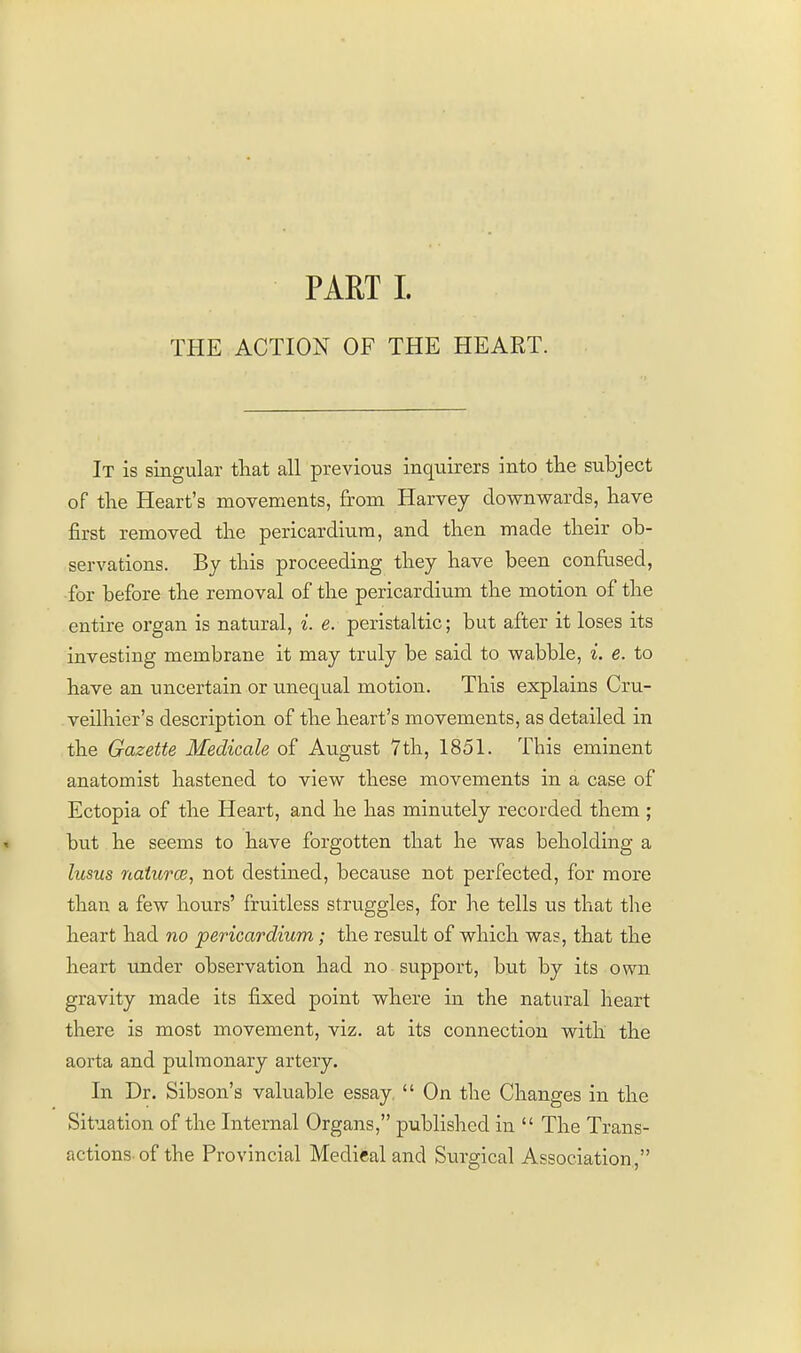 PARTI. THE ACTION OF THE HEART. It is singular that all previous inquirers into the subject of the Heart's movements, from Harvey downwards, have first removed the pericardium, and then made their ob- servations. By this proceeding they have been confrised, for before the removal of the pericardium the motion of the entire organ is natural, i. e. peristaltic; but after it loses its investing membrane it may truly be said to wabble, i. e. to have an uncertain or unequal motion. This explains Cru- veilhier's description of the heart's movements, as detailed in the Gazette Medicals of August 7th, 1851. This eminent anatomist hastened to view these movements in a case of Ectopia of the Heart, and he has minutely recorded them ; but he seems to have forgotten that he was beholding a lusus naturcB, not destined, because not perfected, for more than a few hours' fruitless struggles, for he tells us that tlie heart had no pericardium; the result of which was, that the heart under observation had no support, but by its own gravity made its fixed point where in the natural heart there is most movement, viz. at its connection with the aorta and pulmonary artery. In Dr. Sibson's valuable essay.  On the Changes in the Situation of the Internal Organs, published in  The Trans- actions-of the Provincial Medical and Surgical Association,