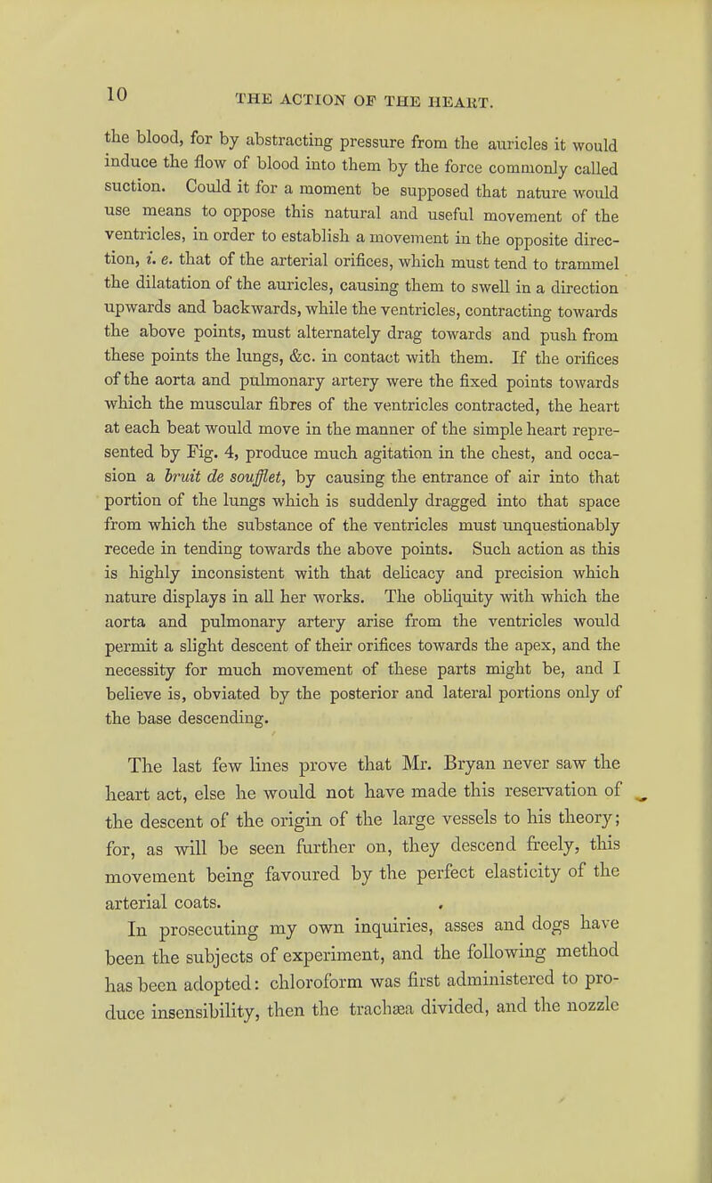 the blood, for by abstracting pressure from the auricles it would induce the flow of blood into them by the force commonly called suction. Could it for a moment be supposed that nature Avould use means to oppose this natural and useful movement of the ventricles, in order to establish a movement in the opposite direc- tion, i. e. that of the arterial orifices, which must tend to trammel the dilatation of the auricles, causing them to swell in a direction upwards and backwards, while the ventricles, contracting towards the above points, must alternately drag towards and push from these points the lungs, &c. in contact with them. If the orifices of the aorta and pulmonary artery were the fixed points towards vyhich the muscular fibres of the ventricles contracted, the heart at each beat would move in the manner of the simple heart repre- sented by Fig. 4, produce much agitation in the chest, and occa- sion a bruit de soufflet, by causing the entrance of air into that portion of the lungs which is suddenly dragged into that space from which the substance of the ventricles must unquestionably recede in tending towards the above points. Such action as this is highly inconsistent with that dehcacy and precision which nature displays in all her works. The obliquity with which the aorta and pulmonary artery arise from the ventricles would permit a slight descent of their orifices towards the apex, and the necessity for much movement of these parts might be, and I believe is, obviated by the posterior and lateral portions only of the base descending. The last few lines prove that Mr. Bryan never savr the heart act, else he would not have made this reservation of the descent of the origin of the large vessels to his theory; for, as will be seen further on, they descend freely, this movement being favoured by the perfect elasticity of the arterial coats. . In prosecuting my own inquiries, asses and dogs have been the subjects of experiment, and the following method has been adopted: chloroform was first administered to pro- duce insensibility, then the trachea divided, and the nozzle