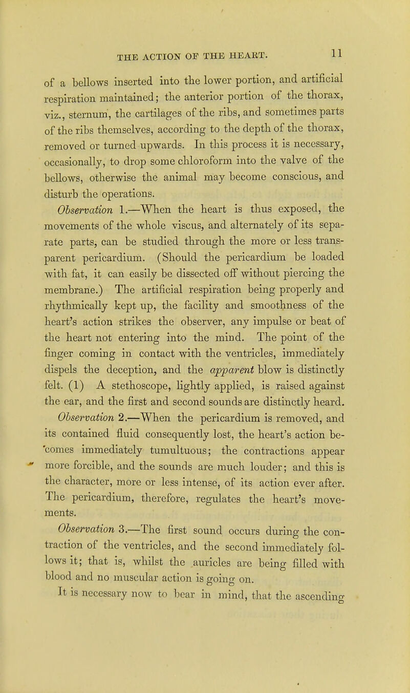 of a bellows inserted into the lower portion, and artificial respiration maintained; tlie anterior portion of the thorax, viz., sternum, the cartilages of the ribs, and sometimes parts of the ribs themselves, according to the depth of the thorax, removed or turned upwards. In this process it is necessary, occasionally, to drop some chloroform into the valve of the bellows, otherwise the animal may become conscious, and disturb the operations. Observation 1.—When the heart is thus exposed, the movements of the whole viscus, and alternately of its sepa- rate parts, can be studied through the more or less trans- parent pericardium. (Should the pericardium be loaded with fat, it can easily be dissected oiF without piercing the membrane.) The artificial respiration being properly and rhythmically kept up, the facility and smoothness of the heart's action strikes the observer, any impulse or beat of the heart not entering into the mind. The point of the finger coming in contact with the ventricles, immediately dispels the deception, and the apparent blow is distinctly felt. (1) A stethoscope, lightly applied, is raised against the ear, and the first and second sounds are distinctly heard. Observation 2.—When the pericardium is removed, and its contained fluid consequently lost, the heart's action be- 'comes immediately tumultuous; the contractions appear more forcible, and the sounds are much louder; and this is the character, more or less intense, of its action ever after. The pericardium, therefore, regulates the heart's move- ments. Observation 3.—The first sound occurs during the con- traction of the ventricles, and the second immediately fol- lows it; that is, whilst the auricles are being filled with blood and no muscular action is going on. It is necessary now to bear in mind, that the ascending