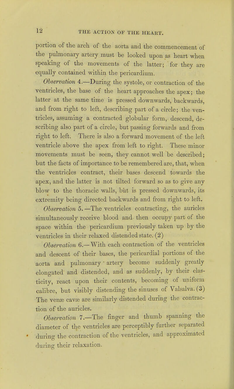 portion of the arcli of the aorta and the commencement of the pulmonary artery must be looked upon as heart when speaking of the movements of the latter; for they are equally contained within the pericardium. Observation 4.—During the systole, or contraction of the ventricles, the base of the heart approaches the apex; the latter at the same time is pressed downwards, backwards, and from right to left, describing part of a circle; the ven- triclesj assuming a contracted globular form, descend, de- scribing also part of a circle, but passing forwards and from right to left. There is also a forward movement of the left ventricle above the apex from left to right. These minor movements must be seen, they cannot well be described; but the facts of importance to be remembered are, that, when the ventricles contract, their bases descend towards the apex, and the latter is not tilted forward so as to give any blow to the thoracic walls, biit is pressed downwards, its extremity being directed backwards and from right to left. Observation 5. —The ventricles contracting, the auricles simultaneously receive blood and then occupy part of the space within the pericardium previously taken up by the ventricles in their relaxed distended state. (2) Observation 6.—With each contraction of the ventricles and descent of their bases, the pericardial portions of the aorta and pulmonary • artery become suddenly greatly elongated and distended, and as suddenly, by their elas- ticity, react upon their contents, becoming of uniform calibre, but visibly distending the sinuses of Valsalva. (3) The venai cava? are similarly distended during the contrac- tion of the auricles. Observation 7.—The finger and thumb spanning the diameter of the ventricles are perceptibly further separated during the contraction of the ventricles, and approximated during their relaxation.