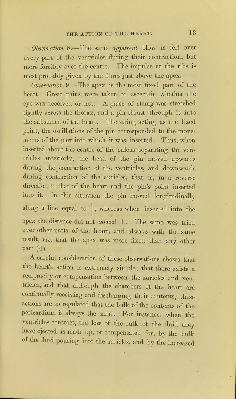 Observation 8.—The same apparent blow is felt over every part of-the ventricles during their contraction, but more forcibly over the centre. The impulse at the ribs is most probably given by the fibres just above the apex. Observation 9.—The apex is the most fixed part of the heart. Great pains were taken to ascertain whether the eye was deceived or not. A piece of string was stretched tightly across the thorax, and a pin thrust through it into the substance of the heart. The string acting as the fixed point, the oscillations of the pin corresponded to the move- ments of the part into which it was inserted. Thus, when inserted about the centre of the sulcus separating the ven- tricles anteriorly, the head of the pin moved upwards during the contraction of the ventricles, and downwards during contraction of the auricles, that is, in a reverse direction to that of the heart and the pin's point inserted into it. In this situation the pin moved longitudinally along a line equal to , whereas when inserted into the apex the distance did not exceed I . The same was tried over other parts of the heart, and always with the same result, viz. that the apex was more fixed than any other part. (4) A careful consideration of these observations shows that the heart's action is extremely simple; that there exists a reciprocity or compensation between the auricles and ven- tricles, and that, although the chambers of the heart are continually receiving and discharging their contents, these actions are so regulated that the bulk of the contents of the pericardium is always the same. For instance, when the ventricles contract, the loss of the bulk of the fluid they have ejected is made up, or compensated for, by the bulk of the fluid pouring into the auricles, and by the increased