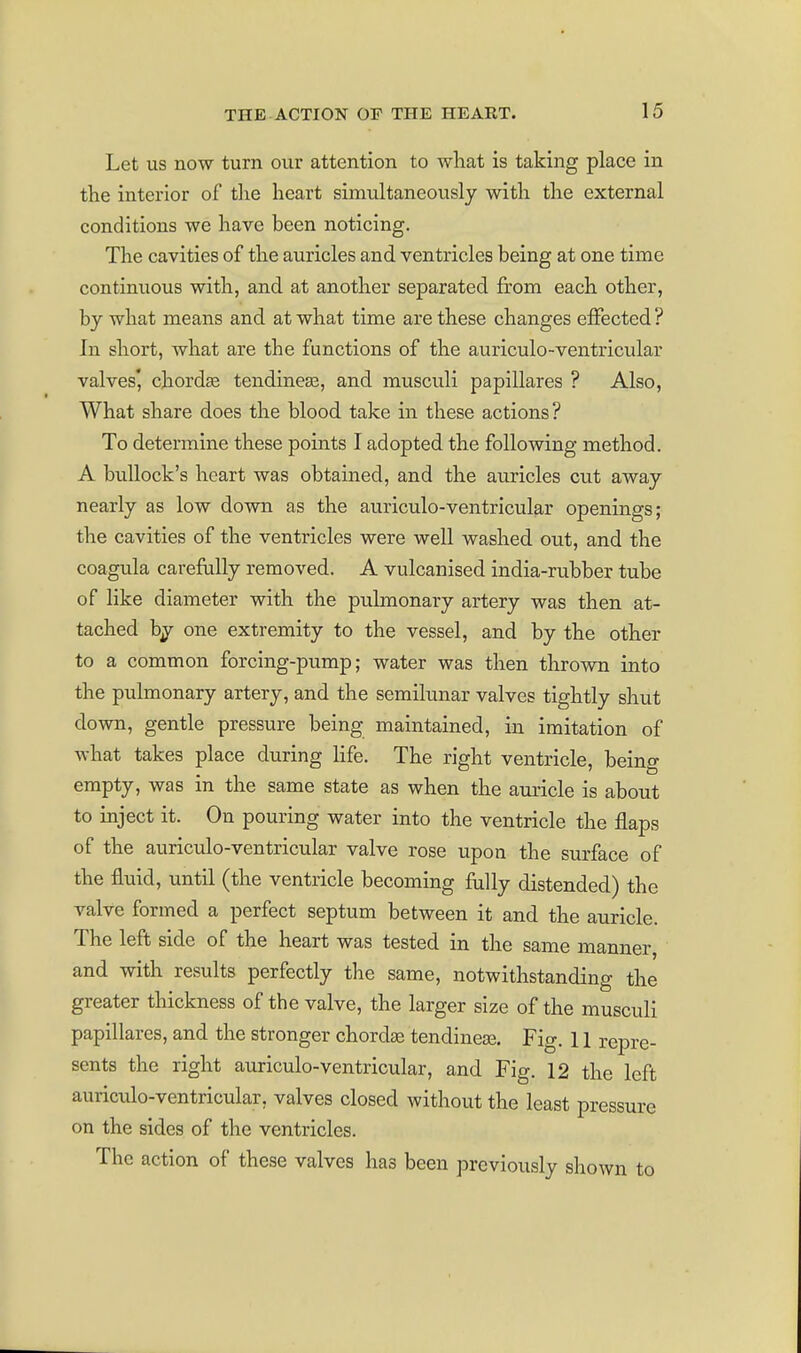 Let us now turn our attention to what is taking place in the interior of the heart simultaneously with the external conditions we have been noticing. The cavities of the auricles and ventricles being at one time continuous with, and at another separated from each other, by what means and at what time are these changes elFected ? In short, what are the functions of the auriculo-ventricular valves' chordae tendincEe, and rausculi papillares ? Also, What share does the blood take in these actions? To determine these points I adopted the following method. A bullock's heart was obtained, and the auricles cut away nearly as low down as the auriculo-ventricular openings; the cavities of the ventricles were well washed out, and the coagula carefully removed. A vulcanised india-rubber tube of like diameter with the pulmonary artery was then at- tached bj one extremity to the vessel, and by the other to a common forcing-pump; water was then thrown into the pulmonary artery, and the semilunar valves tightly shut down, gentle pressure being maintained, in imitation of what takes place during life. The right ventricle, being empty, was in the same state as when the auricle is about to inject it. On pouring water into the ventricle the flaps of the auriculo-ventricular valve rose upon the surface of the fluid, until (the ventricle becoming fully distended) the valve formed a perfect septum between it and the auricle. The left side of the heart was tested in the same manner, and with results perfectly the same, notwithstanding the greater thickness of the valve, the larger size of the musculi papillares, and the stronger chordae tendinece. Fig. 11 repre- sents the right auriculo-ventricular, and Fig. 12 the left auriculo-ventricular, valves closed without the least pressure on the sides of the ventricles. The action of these valves has been previously shown to