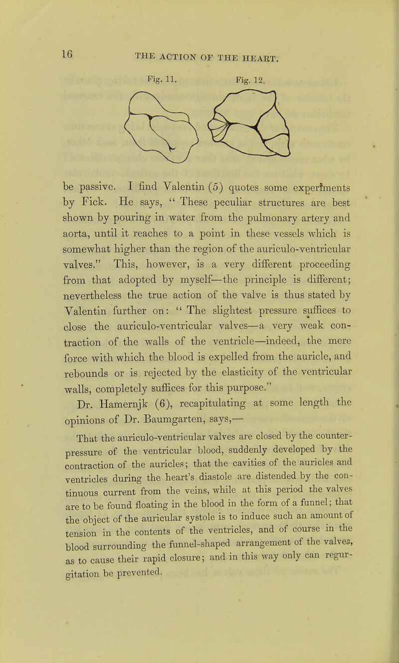 Pig. 11. Pig. 12. be passive. I find Valentin (5) quotes some expertments by Fick. He says,  These peculiar structures are best shown by pouring in water from the pulmonary artery and aorta, until it reaches to a point in these vessels which is somewhat higher than the region of the auriculo-ventricular valves. This, bowever, is a very different proceeding from that adopted by myself—the principle is different; nevertheless the true action of the valve is thus stated by Valentin further on:  The slightest pressure suffices to close tbe auriculo-ventricular valves—a very weak con- traction of tbe walls of the ventricle—indeed, the mere force with which the blood is expelled from the auricle, and rebounds or is rejected by the elasticity of the ventricular walls, completely sufiices for this purpose. Dr. Hamernjk (6), recapitulating at some length the opinions of Dr. Baumgarten, says,— That the auriculo-ventricular valves are closed by the counter- pressure of the ventricular blood, suddenly developed by the contraction of the auricles; that the cavities of the auricles and ventricles during the heart's diastole are distended by the con- tinuous current from the veins, while at this period the valves are to be found floating in the blood in the form of a funnel; that the object of the auricular systole is to induce such an amount of tension in the contents of the ventricles, and of course in the blood surrounding the funnel-shaped arrangement of the valves, as to cause their rapid closure; and in this way only can regur- gitation be prevented.