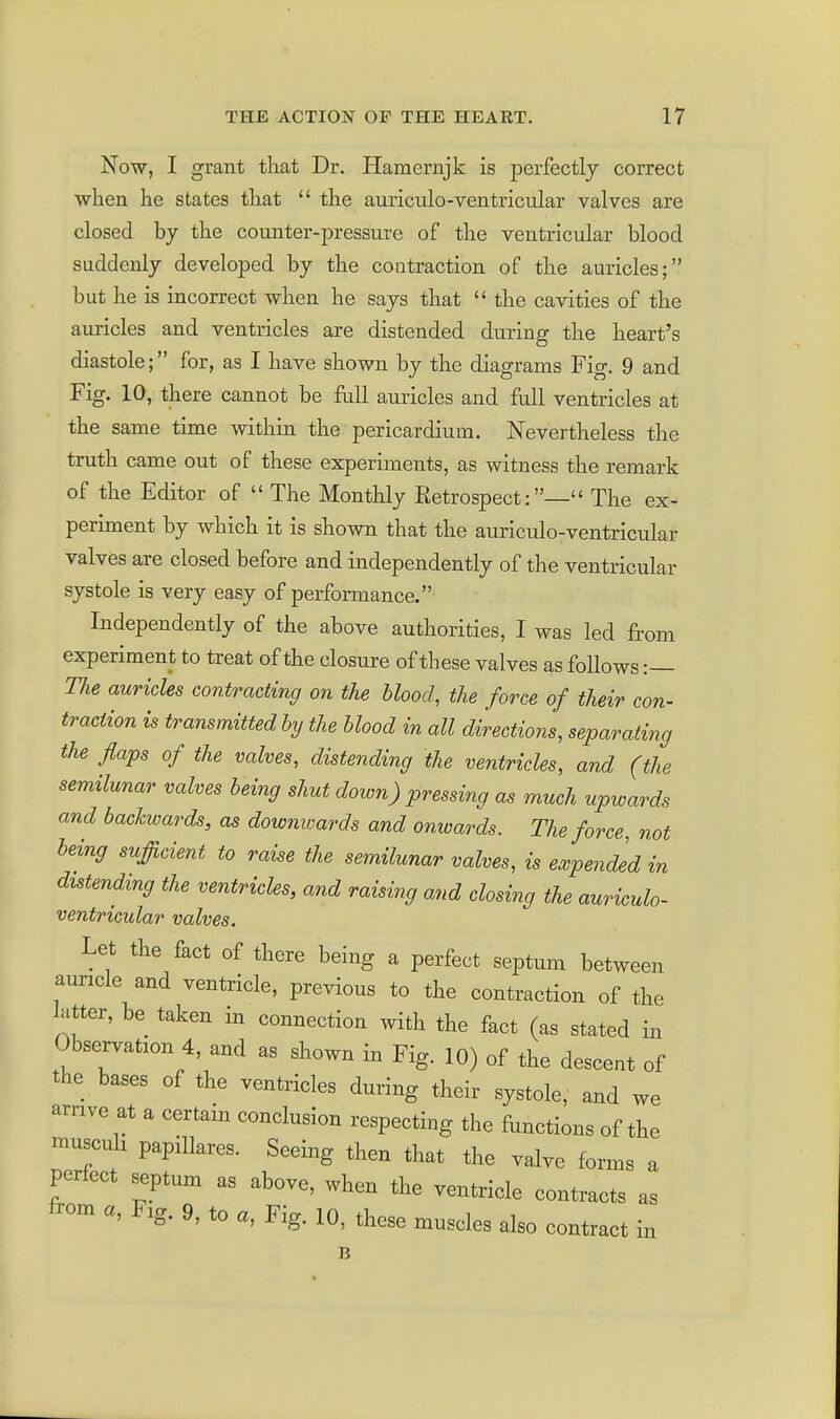 Now, I grant that Dr. Hamernjk is perfectly correct ■when he states that  the auriculo-ventricular valves are closed by the counter-pressure of the ventricular blood suddenly developed by the contraction of the auricles; but he is incorrect when he says that  the cavities of the auricles and ventricles are distended during the heart's diastole; for, as I have shown by the diagrams Fig. 9 and Fig. 10, there cannot be full auricles and full ventricles at the same time within the pericardium. Nevertheless the truth came out of these experiments, as witness the remark of the Editor of  The Monthly Retrospect:— The ex- periment by which it is shown that the auriculo-ventricular valves are closed before and independently of the ventricular systole is very easy of performance. Independently of the above authorities, I was led from experiment to treat of the closure of these valves as follows :— Tlie auricles contracting on the blood, the force of their con- traction is transmitted by the blood in all directions, separating the flaps of the valves, distending the ventricles, and (the semilunar valves being shutdown)pressing as much upwards and backwards, as downwards and onwards. The force, not being sufficient to raise the semilunar valves, is expended in distending the ventricles, and raising and closing the auriculo- ventricular valves. Let the fact of there being a perfect septum between auricle and ventricle, previous to the contraction of the latter, be taken in connection with the fact (as stated in Observation 4, and as shown in Fig. 10) of the descent of the bases of the ventricles during their systole, and we arnve at a certain conclusion respecting the functions of the Hiuscuh papillares. Seeing then that the valve forms a perfect septum as above, when the ventricle contracts as from a, Fig. 9, to a. Fig. 10, these muscles also contract in B