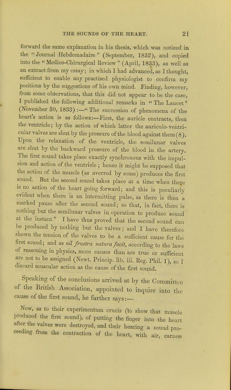 forward the same explanation in his thesis, which was noticed in the Journal Hebdomadaire  (September, 1832), and copied into the  Medico-Chirurgical Review  (April, 1833), as Avell as an extract from my essay; in which I had advanced, as I thought, sufficient to enable any practised physiologist to confirm my positions by the suggestions of his own mind. Finding, however, from some observations, that this did not appear to be the case, I published the following additional remarks in  The Lancet (November 30, 1833) :—« The succession of phenomena of the heart's action is as follows:—First, the auricle contracts, then the ventricle; by the action of which latter the auriculo-ventri- cular valves are shut by the pressure of the blood against them (8). Upon the relaxation of the ventricle, the semilunar valves are shut by the backward pressure of the blood in the artery. The first sound takes place exactly synchronous with the impul- sion and action of the ventricle ; hence it might be supposed that the action of the muscle (as averred by some) produces the first sound. But the second sound takes place at a time when theve is no action of the heart going forward; and this is peculiarly evident when there is an intermitting pulse, as there is then a marked pause after the second sound; so that, in fact, there is nothing but the semilimar valves in operation to produce sound at the instant. I have thus proved that the second sound can be produced by nothing but the valves ; and I have therefore shown the tension of the valves to be a sufficient cause for the first sound; and as nU frustra natura facit, according to the laws of reasoning in physics, more causes than are true or sufficient are not to be assigned (Newt. Princip. hb. iii. Reg. Phil. 1), so I discard muscular action as the cause of the first sound. Speaking of the conclusions arrived at by the Committfo of the British Association, appointed to inquire into the cause of the first sound, he further says: Now, as to their experimentum crucis (to show that muscle produced the first sound), of putting the finger into the heart alter the valves were destroyed, and their hearing a sound pro- ceeding from the contraction of the heart, with air, carnea^