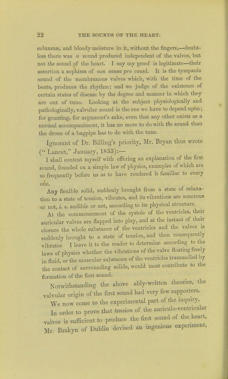 columnse, and bloody moisture, in it, without the fingers,—doubt- less there was a sound prodticed independent of the valves, but not the sound of the heart. I say my proof is legitimate—their assertion a sophism of non causa pro causd. It is the tympanic sound of the membranous valves which, with the time of the beats, produces the rhythm; and we judge of the existence of certain states of disease by the degree and manner in which they are out of tune. Looking at the subject physiologically and pathologically, valvular sound is the one we have to depend upon; for granting, for argument's sake, even that any other exists as a normal accompaniment, it has no more to do with the sound than the drone of a bagpipe has to do with the tune. Ignorant of Dr. Billing's priority, Mr. Bryan tlius wrote ( Lancet, January, 1833):— I shall content myself with offering an explanation of the first sound, founded on a simple law of physics, examples of which are so frequently before us as to have rendered it familiar to every one. Any flexible solid, suddenly brought from a state of relaxa- tion to a state of tension, vibrates, and its vibrations are sonorous or not, i. e. audible or not, according to its physical structure. At the commencement of the systole of the ventricles, their auricular valves are flapped into play, and at the instant of their closure the whole substance of the ventricles and the valves is suddenly brought to a state of tension, and then consequently vibrates I leave it to the reader to determine according to the laws of physics whether the vibrations of the valve floating freely in fluid, or the muscular substance of the ventricles trammelled by the contact of surrounding solids, would most contribute to the formation of the first sound. Notwithstanding the above ably-written theories, the yalYular origin of the first sound had very few supporters. We now come to the experimental part of the inquiry In order to prove that tension of the auriculo-ventricular valves is sufficient to produce the first sound of the heart, Mr Brakyn of Dublin devised an ingenious experiment,