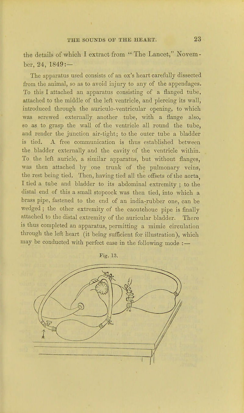 the details of which I extract from  The Lancet, Novem- ber, 24, 1849:— The apparatus used consists of an ox's heart carefully dissected from the animal, so as to avoid injury to any of the appendages. To this I attached an apparatus consisting of a flanged tube, attached to the middle of the left ventricle, and piercing its wall, introduced through the auriculo-ventricular opening, to which was screwed externally another tube, with a flange also, so as to grasp the wall of the ventricle all round the tube, and render the junction air-tight; to the outer tube a bladder is tied. A free communication is thus established between the bladder externally and the cavity of the ventricle within. To the left auricle, a similar apparatus, but without flanges, was then attached by one trunk of the pulmonary veins, the rest being tied. Then, having tied all the offsets of the aorta^ I tied a tube and bladder to its abdominal extremity ; to the distal end of this a small stopcock was then tied, into which a brass pipe, fastened to the end of an india-rubber one, can be wedged ; the other extremity of the caoutchouc pipe is finally attached to the distal extremity of the auricular bladder. There is thus completed an apparatus, permitting a mimic circulation through the left heart (it being sufBcient for illustration), which may be conducted with perfect ease in the following mode : — rig. 13.