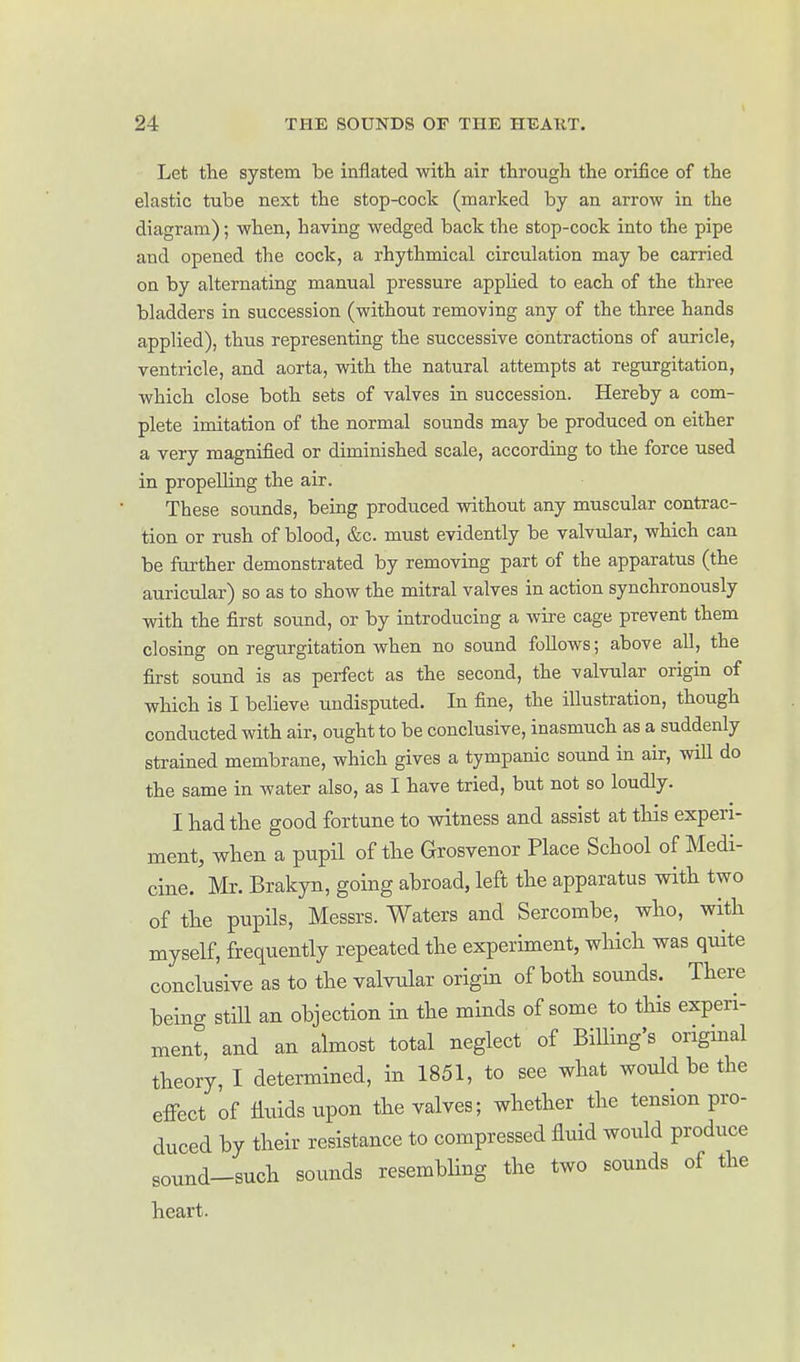 Let the system be inflated witli air through the orifice of the elastic tube next the stop-cock (marked by an arrow in the diagram); when, having wedged back the stop-cock into the pipe and opened the cock, a rhythmical circulation may be carried on by alternating manual pressure applied to each of the three bladders in succession (without removing any of the three hands applied), thus representing the successive contractions of auricle, ventricle, and aorta, with the natural attempts at regurgitation, which close both sets of valves in succession. Hereby a com- plete imitation of the normal sounds may be produced on either a very magnified or diminished scale, according to the force used in propelling the air. These sounds, being produced without any muscular contrac- tion or rush of blood, &c. must evidently be valvular, which can be further demonstrated by removing part of the apparatus (the auricular) so as to show the mitral valves in action synchronously with the first sound, or by introducing a wire cage prevent them closing on regurgitation when no sound follows; above all, the first sound is as perfect as the second, the valvular origin of which is I believe undisputed. In fine, the illustration, though conducted with air, ought to be conclusive, inasmuch as a suddenly strained membrane, which gives a tympanic sound in air, will do the same in water also, as I have tried, but not so loudly. I had the good fortune to witness and assist at this experi- ment, when a pupil of the Grosvenor Place School of Medi- cine. Mr. Brakyn, going abroad, left the apparatus with two of the pupils, Messrs. Waters and Sercombe, who, with myself, frequently repeated the experiment, which was quite conclusive as to the Yalvular origin of both sounds. There being still an objection in the minds of some to tHs experi- ment, and an almost total neglect of Billing's original theory, I determined, in 1851, to see what would be the effect of fluids upon the valves; whether the tension pro- duced by their resistance to compressed fluid would produce sonnd-such sounds resembhng the two sounds of the heart.