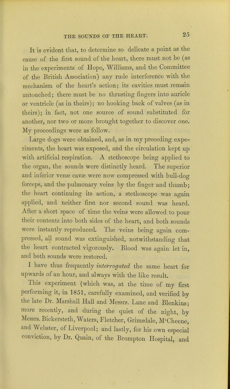 It is evident that, to determine so delicate a point as the cause of the first sound of the heart, there must not be (as in the experiments of Hope, Williams, and the Committee of the British Association) any rude interference with the mechanism of the heart's action; its cavities must remain untouched; there must be no thrusting fingers into auricle or ventricle (as in theirs); no hooking back of valves (as in theirs); in fact, not one source of sound substituted for another, nor two or more brought together to discover one. My proceedings were as follow. Large dogs were obtained, and, as in my preceding expe- riments, the heart was exposed, and the circulation kept up with artificial respiration. A stethoscope being applied to the organ, the sounds were distinctly heard. The superior and inferior venae cavse were now compressed with bull-dog forceps, and the pulmonary veins by the finger and thumb; the heart continuing its action, a stethoscope was again applied, and neither first nor second sound was heard. After a short space of time the veins were allowed to pour their contents into both sides of the heart, and both sounds were instantly reproduced. The veins being again com- pressed, all sound was extinguished, notwithstanding that the heart contracted vigorously. Blood was again let in, and both sounds were restored. I have thus frequently interrogated the same heart for upwards of an hour, and always with the like result. This experiment (which was, at the time of my first performing it, in 1851, carefully examined, and verified by the late Dr. Marshall Hall and Messrs. Lane and Blenkins; more recently, and during the quiet of the night, by Messrs. Bickersteth, Waters, Fletcher, Grimsdale, M'Cheene, and Webster, of Liverpool; and lastly, for his own especial conviction, by Dr. Quain, of the Brompton Hospital, and