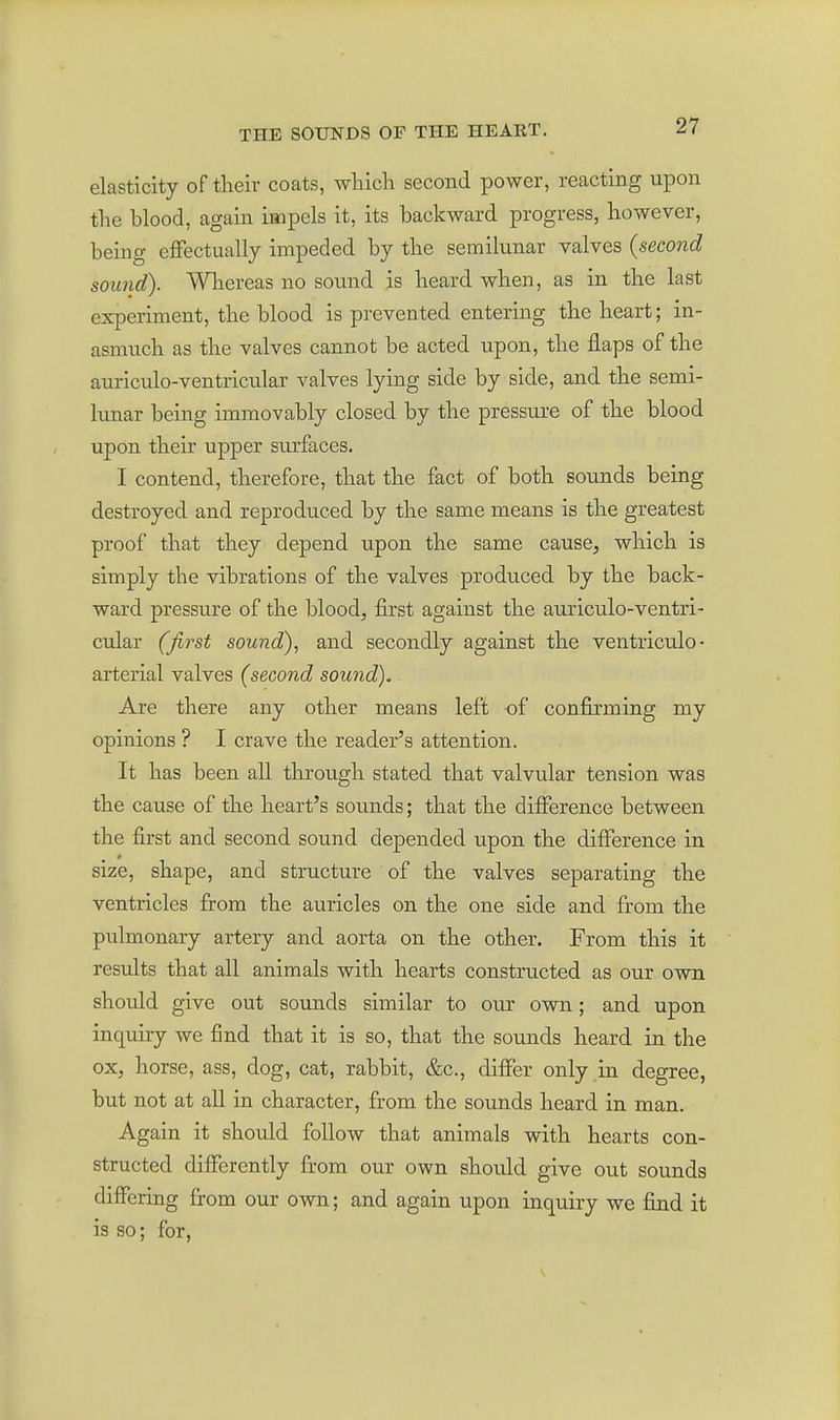 elasticity of tlieir coats, which second power, reacting upon the blood, again impels it, its backward progress, however, being effectually impeded by the semilunar valves {second sound). Whereas no sound is heard when, as in the last experiment, the blood is prevented entering the heart; in- asmuch as the valves cannot be acted upon, the flaps of the auriculo-ventricular valves lying side by side, and the semi- lunar being immovably closed by the pressure of the blood upon their upper surfaces. I contend, therefore, that the fact of both sounds being destroyed and reproduced by the same means is the greatest proof that they depend upon the same cause, which is simply the vibrations of the valves produced by the back- ward pressure of the blood, first against the auriculo-ventri- cular (first sound), and secondly against the ventriculo- arterial valves (second sound). Are there any other means left of confirming my opinions ? I crave the reader's attention. It has been all through stated that valvular tension was the cause of the heart's sounds; that the difference between the first and second sound depended upon the difference in size, shape, and structure of the valves separating the ventricles from the auricles on the one side and from the pulmonary artery and aorta on the other. From this it results that all animals with hearts constructed as our own should give out sounds similar to our own; and upon inquiry we find that it is so, that the sounds heard in the ox, horse, ass, dog, cat, rabbit, &c., differ only in degree, but not at all in character, from the sounds heard in man. Again it should follow that animals with hearts con- structed differently from our own should give out sounds differing from our own; and again upon inquiry we find it is so; for, s