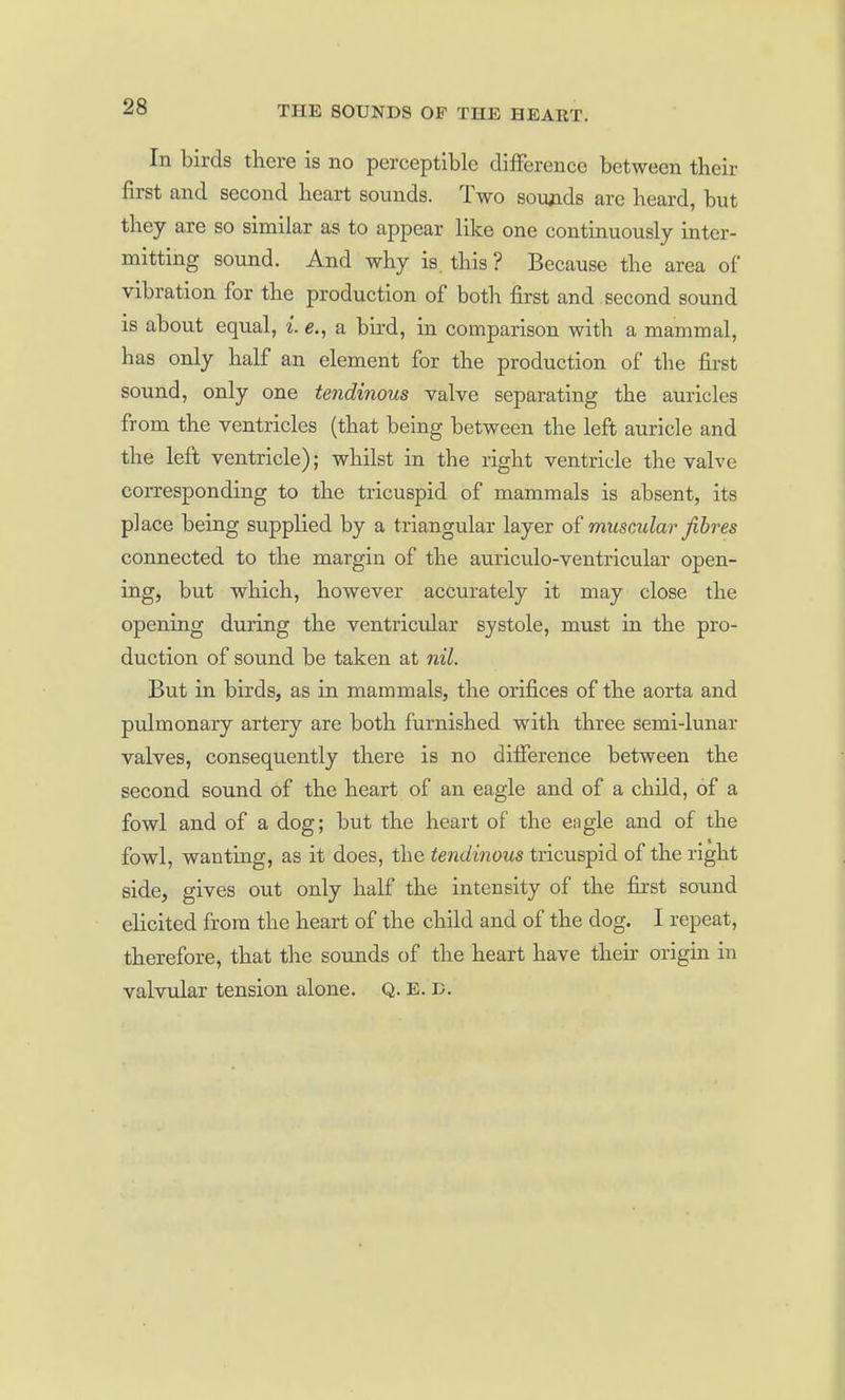 In birds tliere is no perceptible difference between their first and second heart sounds. Two sovyids are heard, but they are so similar as to appear like one continuously inter- mitting sound. And why is. this ? Because the area of vibration for the production of both first and second sound is about equal, e,, a bird, in comparison with a mammal, has only half an element for the production of the first sound, only one tendinous valve separating the auricles from the ventricles (that being between the left auricle and the left ventricle); whilst in the right ventricle the valve corresponding to the tricuspid of mammals is absent, its place being supplied by a triangular layer of muscular fibres connected to the margin of the auriculo-ventricular open- ing, but which, however accurately it may close the opening during the ventricular systole, must in the pro- duction of sound be taken at nil. But in birds, as in mammals, the orifices of the aorta and pulmonary artery are both furnished with three semi-lunar valves, consequently there is no difference between the second sound of the heart of an eagle and of a child, of a fowl and of a dog; but the heart of the eagle and of the fowl, wanting, as it does, the tendinous tricuspid of the right side, gives out only half the intensity of the first sound elicited from the heart of the child and of the dog. I repeat, therefore, that the sounds of the heart have their origin in valvular tension alone. Q. E. D.