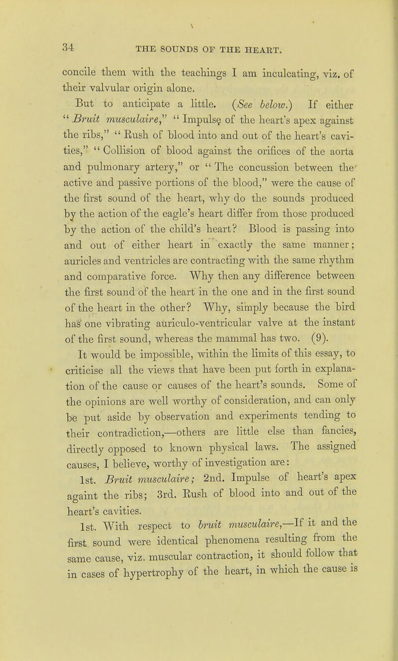 concile tliem with tlie teachings I am inculcating, viz. of their valvular origin alone. But to anticipate a little. (See below.) If either  Bruit musculaire,  Impulse of the heart's apex against the ribs,  Eush of blood into and out of the heart's cavi- ties,  Collision of blood against the orifices of the aorta and pulmonary artery, or  The concussion between the' active and passive portions of the blood, were the cause of the first sound of the heart, why do the sounds produced by the action of the eagle's heart differ from those produced by the action of the child's heart? Blood is passing into and out of either heart in exactly the same manner; auricles and ventricles are contracting with the same rhythm and comparative force. Why then any difference between the first sound of the heart in the one and in the first sound of the heart in the other? Wliy, simply because the bird has one vibrating auriculo-ventricular valve at the instant of the first sound, whereas the mammal has two. (9). It would be impossible, within the limits of this essay, to criticise all the views that have been put forth in explana- tion of the cause or causes of the heart's sounds. Some of the opinions are well worthy of consideration, and can only be put aside by observation and experiments tending to their contradiction,—others are little else than fancies, directly opposed to known physical laws. The assigned causes, I believe, worthy of investigation are: 1st. Bruit musculaire; 2nd. Impulse of heart's apex attaint the ribs; 3rd. Rush of blood into and out of the heart's cavities. 1st. With respect to bruit musculaire,—it and the first sound were identical phenomena resulting from the same cause, viz. muscular contraction, it should follow that in cases of hypertrophy of the heart, in which the cause is