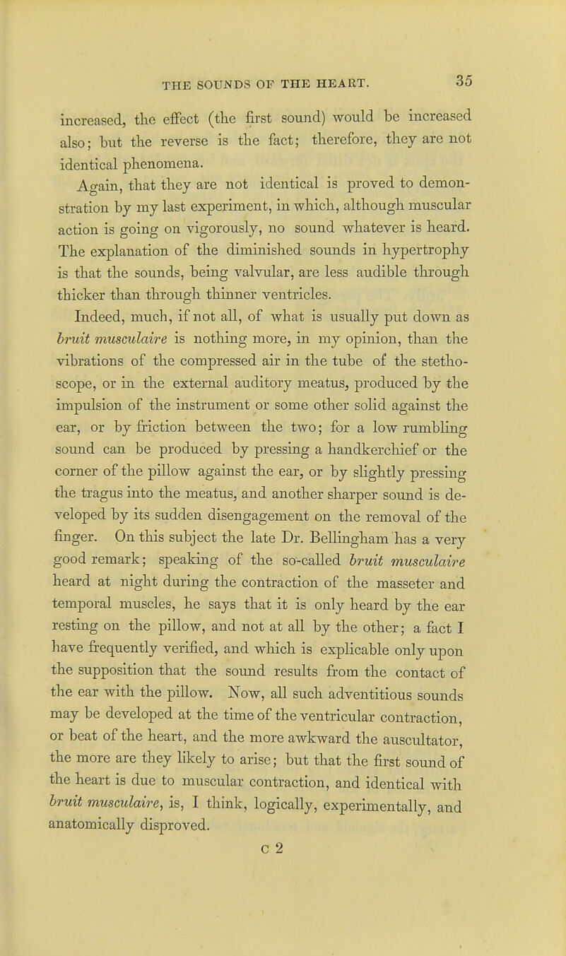 increased, the effect (the first sound) would be increased also; but the reverse is the fact; therefore, they are not identical phenomena. Again, that they are not identical is proved to demon- stration by my last experiment, in which, although muscular action is going on vigorously, no sound whatever is heard. The explanation of the diminished sounds in hypertrophy is that the sounds, being valvular, are less audible through thicker than through thinner ventricles. Indeed, much, if not all, of what is usually put down as bruit musculaire is nothing more, in my opinion, than the vibrations of the compressed air in the tube of the stetho- scope, or in the external auditory meatus, produced by the impulsion of the instrument or some other solid against the ear, or by friction between the two; for a low rumbling sotmd can be produced by pressing a handkerchief or the corner of the pillow against the ear, or by slightly pressing the tragus into the meatus, and another sharper sound is de- veloped by its sudden disengagement on the removal of the finger. On this subject the late Dr. Bellingham has a very good remark; speaking of the so-called bruit musculaire heard at night during the contraction of the masseter and temporal muscles, he says that it is only heard by the ear resting on the pillow, and not at all by the other; a fact I have fi:equently verified, and which is explicable only upon the supposition that the soimd results from the contact of the ear with the pillow. Now, all such adventitious sounds may be developed at the time of the ventricular contraction, or beat of the heart, and the more awkward the auscultator, the more are they likely to arise; but that the first sound of the heart is due to muscular contraction, and identical with bruit musculaire, is, I think, logically, experimentally, and anatomically disproved. c 2