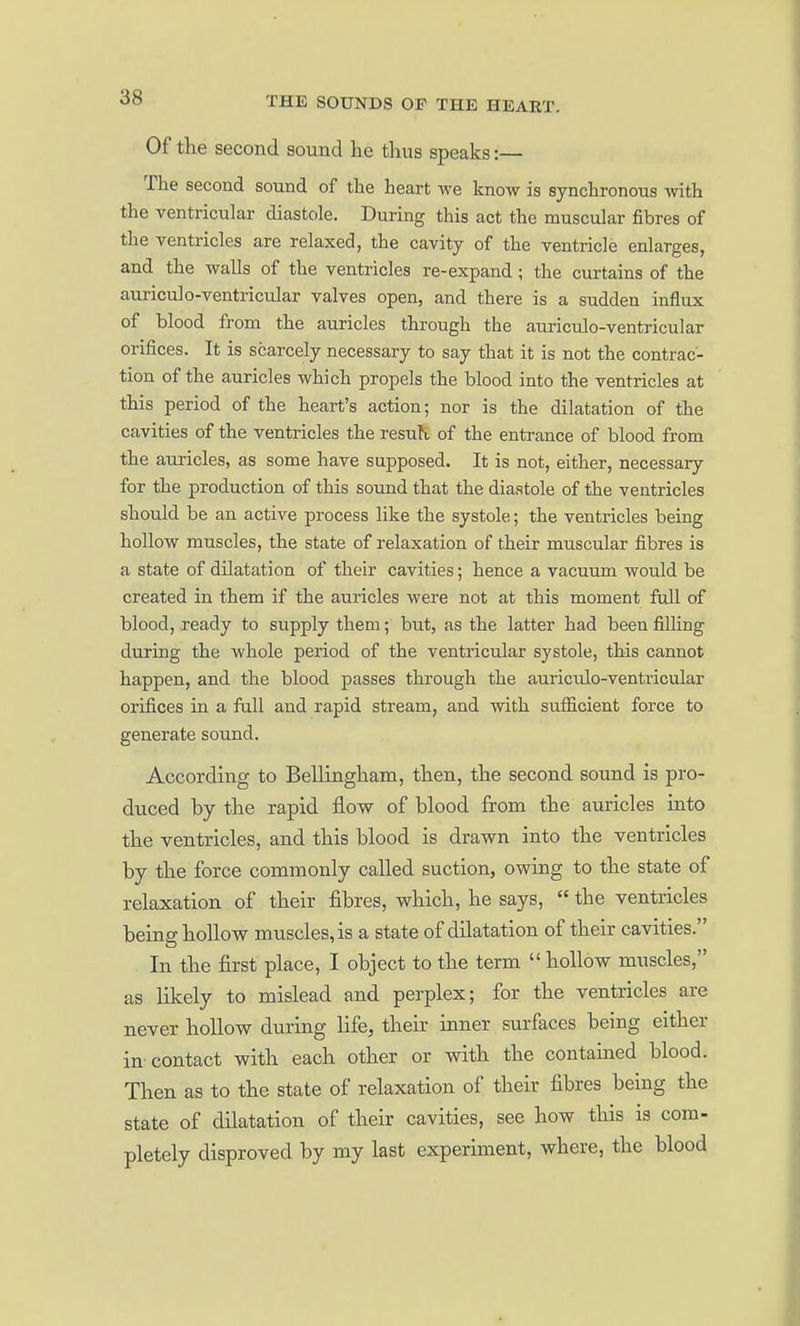 Of the second sound lie thus speaks:— The second sound of the heart we know is synchronous with the ventricular diastole. During this act the muscular fibres of the ventricles are relaxed, the cavity of the ventricle enlarges, and the walls of the ventricles re-expand ; the curtains of the auriculo-ventricular valves open, and there is a sudden influx of blood from the auricles through the auriculo-ventricular orifices. It is scarcely necessary to say that it is not the contrac- tion of the auricles which propels the blood into the ventricles at this period of the heart's action; nor is the dilatation of the cavities of the ventricles the resuR of the entrance of blood from the auricles, as some have supposed. It is not, either, necessary for the production of this sound that the diastole of the ventricles should be an active process like the systole; the ventricles being hollow muscles, the state of relaxation of their muscular fibres is a state of dilatation of their cavities; hence a vacuum would be created in them if the auricles were not at this moment full of blood, ready to supply them; but, as the latter had been filling during the whole period of the ventricular systole, this cannot happen, and the blood passes through the auricrdo-ventricular orifices in a full and rapid stream, and with sufficient force to generate sound. According to Bellingham, then, the second sound is pro- duced by the rapid flow of blood from the auricles into the ventricles, and this blood is drawn into the ventricles by the force commonly called suction, owing to the state of relaxation of their fibres, which, he says, the ventricles being hollow muscles, is a state of dilatation of their cavities. In the first place, I object to the term hollow muscles, as likely to mislead and perplex; for the ventricles are never hollow during life, their inner surfaces being either in-contact with each other or with the contained blood. Then as to the state of relaxation of their fibres being the state of dilatation of their cavities, see how this is com- pletely disproved by my last experiment, where, the blood