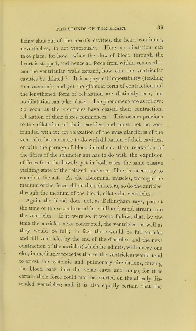 beino- shut out of the heart's cavities, the heart continues, nevertheless, to act vigorously. Here no dilatation can take place, for how—when the flow of blood through the heart is stopped, and hence all force from within removed— can the ventricular walls expand, how can the ventricular cavities be dilated ? It is a physical impossibility (tending to a vacuum); and yet the globular form of contraction and the lengthened form of relaxation are distinctly seen, but no dilatation can take place. The phenomena are as follow: So soon as the ventricles have ceased their contraction, relaxation of their fibres commences. This occurs previous to the dilatation of their cavities, and must not be con- foimded with it: for relaxation of the muscular fibres of the ventricles has no more to do with dilatation of their cavities, or with the passage of blood into them, than relaxation of the fibres of the sphincter ani has to do with the exprdsion of fasces from the bowel; yet in both cases the same passive 3delding state of the relaxed muscular fibre is necessary to complete the act. As the abdominal muscles, through the medium of the fasces, dilate the sphincterSj so do the auricles, through the medium of the blood, dilate the ventricles. Again, the blood does not, as Bellingham says, pass at the time of the second sound in a fiill and rapid stream into the ventricles. If it were so, it would follow, that, by the time the auricles next contracted, the ventricles, as well as they, would be full; in fact, there would be full auricles and full ventricles by the end of the diastole; and the next contraction of the auricles (which he admits, with every one else, immediately precedes that of the ventricles) would tend to amst the systemic and pulmonary circidations, forcing the blood back into the venae cavse and lungs, for it is certain their force could not be exerted on the already dis- tended ventricles; and it is also equally certain that the