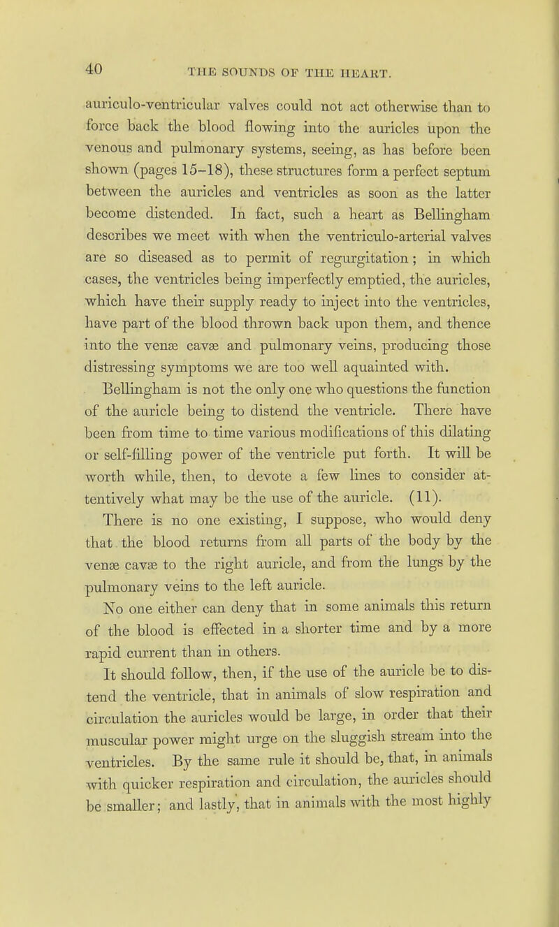 auriculo-ventricular valves could not act otherwise than to force back the blood flowing into the auricles upon the venous and pulmonary systems, seeing, as has before been shown (pages 15-18), these structures form a perfect septum between the am-icles and ventricles as soon as the latter become distended. In fact, such a heart as Bellingham describes we meet with when the ventriculo-arterial valves are so diseased as to permit of regurgitation; in which cases, the ventricles being imperfectly emptied, the auricles, which have their supply ready to inject into the ventricles, have part of the blood thrown back upon them, and thence into the ven£e cavse and pulmonary veins, producing those distressing symptoms we are too well aquainted with. Bellingham is not the only one who questions the function of the auricle being to distend the ventricle. There have been from time to time various modifications of this dilating or self-filling power of the ventricle put forth. It will be worth while, then, to devote a few lines to consider at- tentively what may be the use of the auricle. (11). There is no one existing, I suppose, who would deny that the blood returns fr'om all parts of the body by the venae cavaa to the right auricle, and from the lungs by the pulmonary veins to the left auricle. No one either can deny that in some animals this return of the blood is effected in a shorter time and by a more rapid current than in others. It should follow, then, if the use of the auricle be to dis- tend the ventricle, that in animals of slow respiration and circulation the auricles would be large, in order that their muscular power might urge on the sluggish stream into the ventricles. By the same rule it should be, that, in animals with quicker respiration and circulation, the auricles should be smaller; and lastly', that in animals with the most highly
