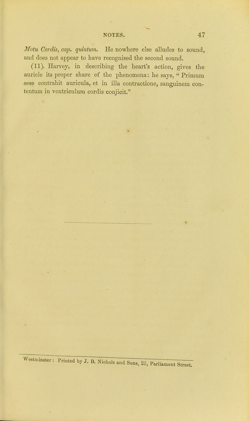 Motu Cordis, cap. quinium. He nowhere else alludes to sound, and does not appear to have recognised the second sound. (11). Harvey, in describing the heart's action, gives the auricle its jwoper share of the phenomena: he says,  Primum sese contrahit auricula, et in ilia contractione, sanguinem con- tentiuB in veutriculura cordis conjicit.