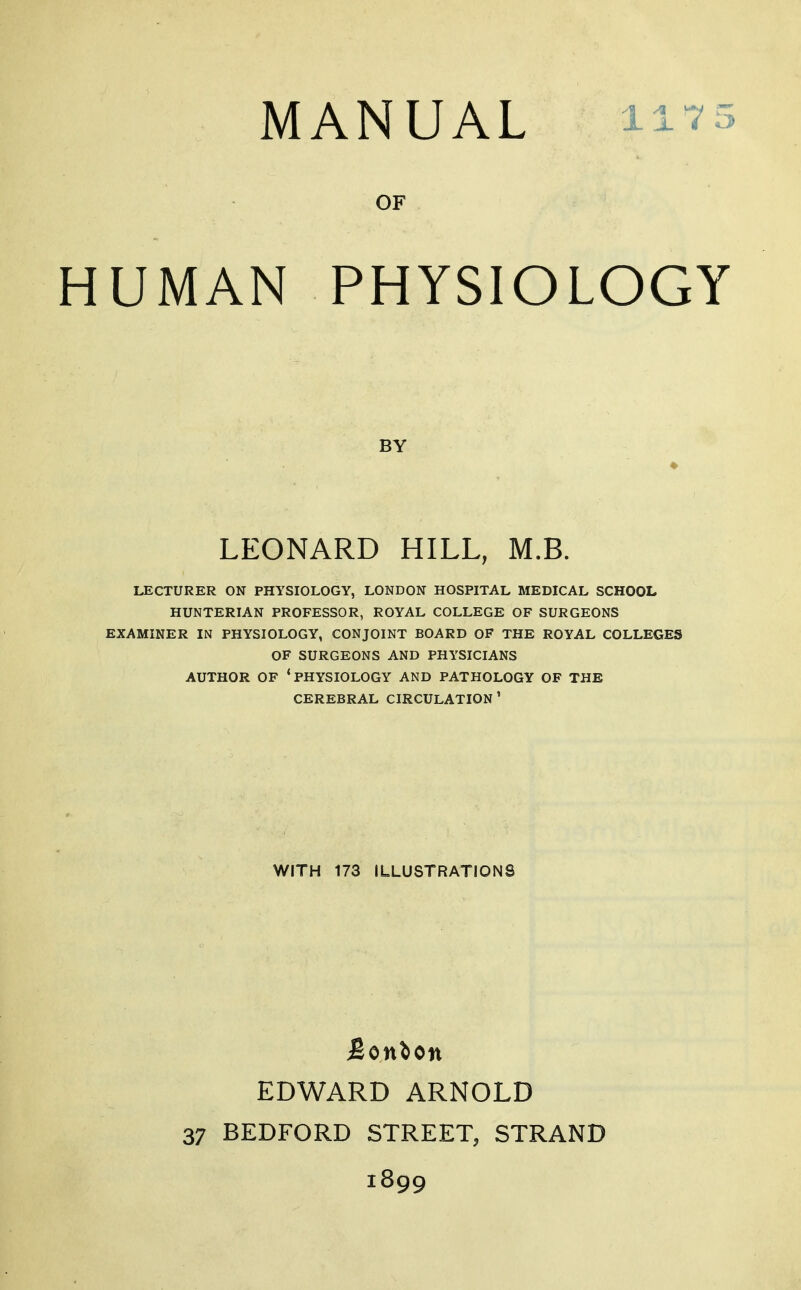 MANUAL 11-? 5 UMAN PHYSIOLOGY LECTURER ON PHYSIOLOGY, LONDON HOSPITAL MEDICAL SCHOOL HUNTERIAN PROFESSOR, ROYAL COLLEGE OF SURGEONS EXAMINER IN PHYSIOLOGY, CONJOINT BOARD OF THE ROYAL COLLEGES OF SURGEONS AND PHYSICIANS AUTHOR OF 'PHYSIOLOGY AND PATHOLOGY OF THE CEREBRAL CIRCULATION' OF BY LEONARD HILL, M.B. WITH 173 ILLUSTRATIONS Bonlon EDWARD ARNOLD 37 BEDFORD STREET, STRAND 1899