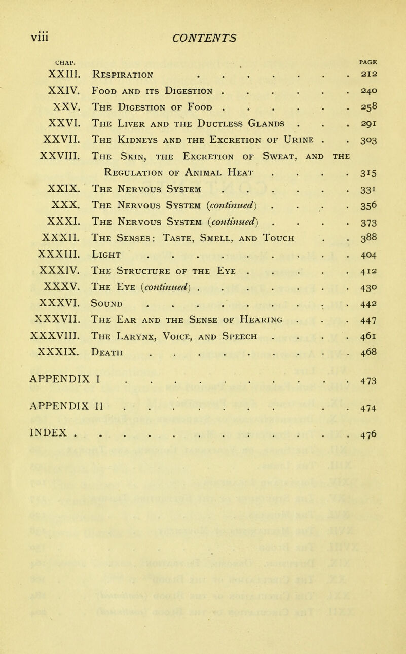 CHAP. ^ PAGE XXIII. Respiration . . . . . . . 212 XXIV. Food and its Digestion ...... 240 XXV. The Digestion of Food 258 XXVI. The Liver and the Ductless Glands . . . 291 XXVII. The Kidneys and the Excretion of Urine . . 303 XXVIII. The Skin, the Excretion of Sweat, and the Regulation of Animal Heat . . . .315 XXIX. The Nervous System ...... 331 XXX. The Nervous System (continued) .... 356 XXXI. The Nervous System {continued) . . . . 373 XXXII. The Senses : Taste, Smell, and Touch . . 388 XXXIII. Light 404 XXXIV. The Structure of the Eye ..... 412 XXXV. The Eye {continued) ....... 430 XXXVI. Sound . . . . . . . , .442 XXXVII. The Ear and the Sense of Hearing . . . 447 XXXVIII. The Larynx, Voice, and Speech . . . . 461 XXXIX. Death 468 APPENDIX I 473 APPENDIX II ...... . . . 474 INDEX ; .... 476