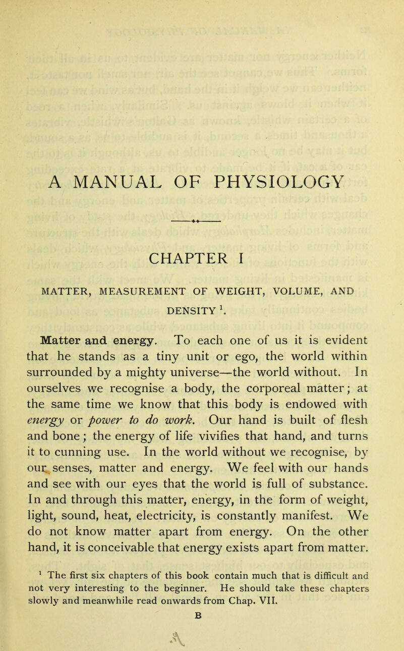 A MANUAL OF PHYSIOLOGY CHAPTER I MATTER, MEASUREMENT OF WEIGHT, VOLUME, AND DENSITY \ Matter and energy. To each one of us it is evident that he stands as a tiny unit or ego, the world within surrounded by a mighty universe—the world without. In ourselves we recognise a body, the corporeal matter; at the same time we know that this body is endowed with energy or power to do work. Our hand is built of flesh and bone; the energy of life vivifies that hand, and turns it to cunning use. In the world without we recognise, by our senses, matter and energy. We feel with our hands and see with our eyes that the world is full of substance. In and through this matter, energy, in the form of weight, light, sound, heat, electricity, is constantly manifest. We do not know matter apart from energy. On the other hand, it is conceivable that energy exists apart from matter. ^ The first six chapters of this book contain much that is difficult and not very interesting to the beginner. He should take these chapters slowly and meanwhile read onwards from Chap. VII. B