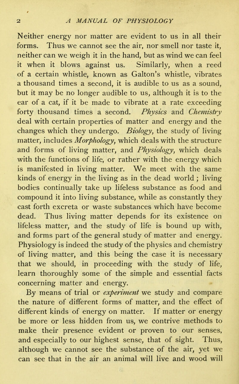 Neither energy nor matter are evident to us in all their forms. Thus we cannot see the air, nor smell nor taste it, neither can we weigh it in the hand, but as wind we can feel it when it blows against us. Similarly, when a reed of a certain whistle, known as Galton*s whistle, vibrates a thousand times a second, it is audible to us as a sound, but it may be no longer audible to us^ although it is to the ear of a cat, if it be made to vibrate at a rate exceeding forty thousand times a second. Physics and Chemistry deal with certain properties of matter and energy and the changes which they undergo. Biology, the study of living matter, includes Morphology^ which deals with the structure and forms of living matter, and Physiology, which deals with the functions of life, or rather with the energy which is manifested in living matter. We meet with the same kinds of energy in the living as in the dead world ; living bodies continually take up lifeless substance as food and compound it into living substance, while as constantly they cast forth excreta or waste substances which have become dead. Thus living matter depends for its existence on lifeless matter, and the study of life is bound up with, and forms part of the general study of matter and energy. Physiology is indeed the study of the physics and chemistry of living matter, and this being the case it is necessary that we should, in proceeding with the study of life, learn thoroughly some of the simple and essential facts concerning matter and energy. By means of trial or experiment we study and compare the nature of different forms of matter, and the effect of different kinds of energy on matter. If matter or energ}' be more or less hidden from us, we contrive methods to make their presence evident or proven to our senses, and especially to our highest sense, that of sight. Thus, although we cannot see the substance of the air, yet we can see that in the air an animal will live and wood will