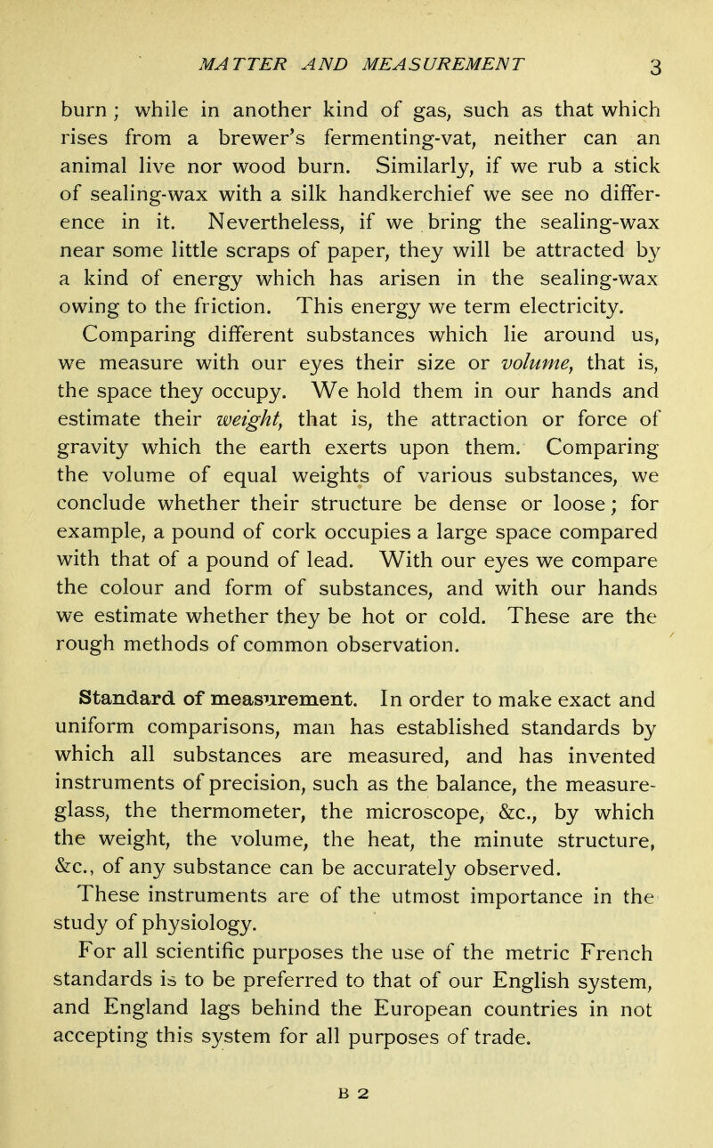 burn ; while in another kind of gas, such as that which rises from a brewer's fermenting-vat, neither can an animal live nor wood burn. Similarly, if we rub a stick of sealing-wax with a silk handkerchief we see no differ- ence in it. Nevertheless, if we bring the sealing-wax near some little scraps of paper, they will be attracted by a kind of energy which has arisen in the sealing-wax owing to the friction. This energy we term electricity. Comparing different substances which lie around us, we measure with our eyes their size or volume^ that is, the space they occupy. We hold them in our hands and estimate their weighty that is, the attraction or force of gravity which the earth exerts upon them. Comparing the volume of equal weights of various substances, we conclude whether their structure be dense or loose; for example, a pound of cork occupies a large space compared with that of a pound of lead. With our eyes we compare the colour and form of substances, and with our hands we estimate whether they be hot or cold. These are the rough methods of common observation. Standard of measurement. In order to make exact and uniform comparisons, man has established standards by which all substances are measured, and has invented instruments of precision, such as the balance, the measure- glass, the thermometer, the microscope, &c., by which the weight, the volume, the heat, the minute structure, &c., of any substance can be accurately observed. These instruments are of the utmost importance in the study of physiology. For all scientific purposes the use of the metric French standards is to be preferred to that of our English system, and England lags behind the European countries in not accepting this system for all purposes of trade. B 2