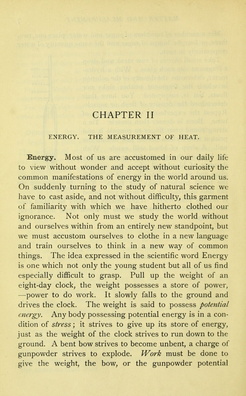 ENERGY. THE MEASUREMENT OF HEAT. Energy. Most of us are accustomed in our daily life to view without wonder and accept without curiosity the common manifestations of energy in the world around us. On suddenly turning to the study of natural science we have to cast aside, and not without difficulty, this garment of familiarity with which we have hitherto clothed our ignorance. Not only must we study the world without and ourselves within from an entirely new standpoint, but we must accustom ourselves to clothe in a new language and train ourselves to think in a new way of common things. The idea expressed in the scientific word Energy is one which not only the young student but all of us find especially difficult to grasp. Pull up the weight of an eight-day clock, the weight possesses a store of power, —power to do work. It slowly falls to the ground and drives the clock. The weight is said to possess potential energy. Any body possessing potential energy is in a con- dition of stress; it strives to give up its store of energy, just as the weight of the clock strives to run down to the ground. A bent bow strives to become unbent, a charge of gunpowder strives to explode. Work must be done to give the weight, the bow, or the gunpowder potential