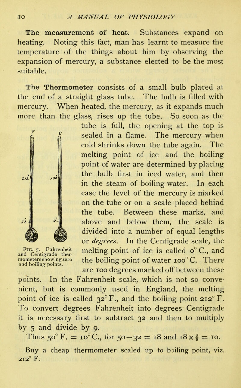 The measurement of heat. Substances expand on heating. Noting this fact, man has learnt to measure the temperature of the things about him by observing the expansion of mercury, a substance elected to be the most suitable. /OO The Thermometer consists of a small bulb placed at the end of a straight glass tube. The bulb is filled with mercury. When heated, the mercury, as it expands much more than the glass, rises up the tube. So soon as the tube is full, the opening at the top is sealed in a flame. The mercury when cold shrinks down the tube again. The melting point of ice and the boiling point of water are determined by placing the bulb first in iced water, and then in the steam of boiling water. In each case the level of the mercury is marked on the tube or on a scale placed behind the tube. Between these marks, and above and below them, the scale is divided into a number of equal lengths or degrees. In the Centigrade scale, the melting point of ice is called o C, and the boiling point of water loo C. There are loo degrees marked off between these points. In the Fahrenheit scale, which is not so conve- nient, but is commonly used in England, the melting point of ice is called 32 F., and the boiling point 212° F. To convert degrees Fahrenheit into degrees Centigrade it is necessary first to subtract 32 and then to multiply by 5 and divide by 9. Thus 50° F. = 10°C, for 50 — 32 = 18 and i8x| = 10. Buy a cheap thermometer scaled up to boiling point, viz. Fig. 5. Fahrenheit and Centigrade ther- mometers showingzero and boiling points.