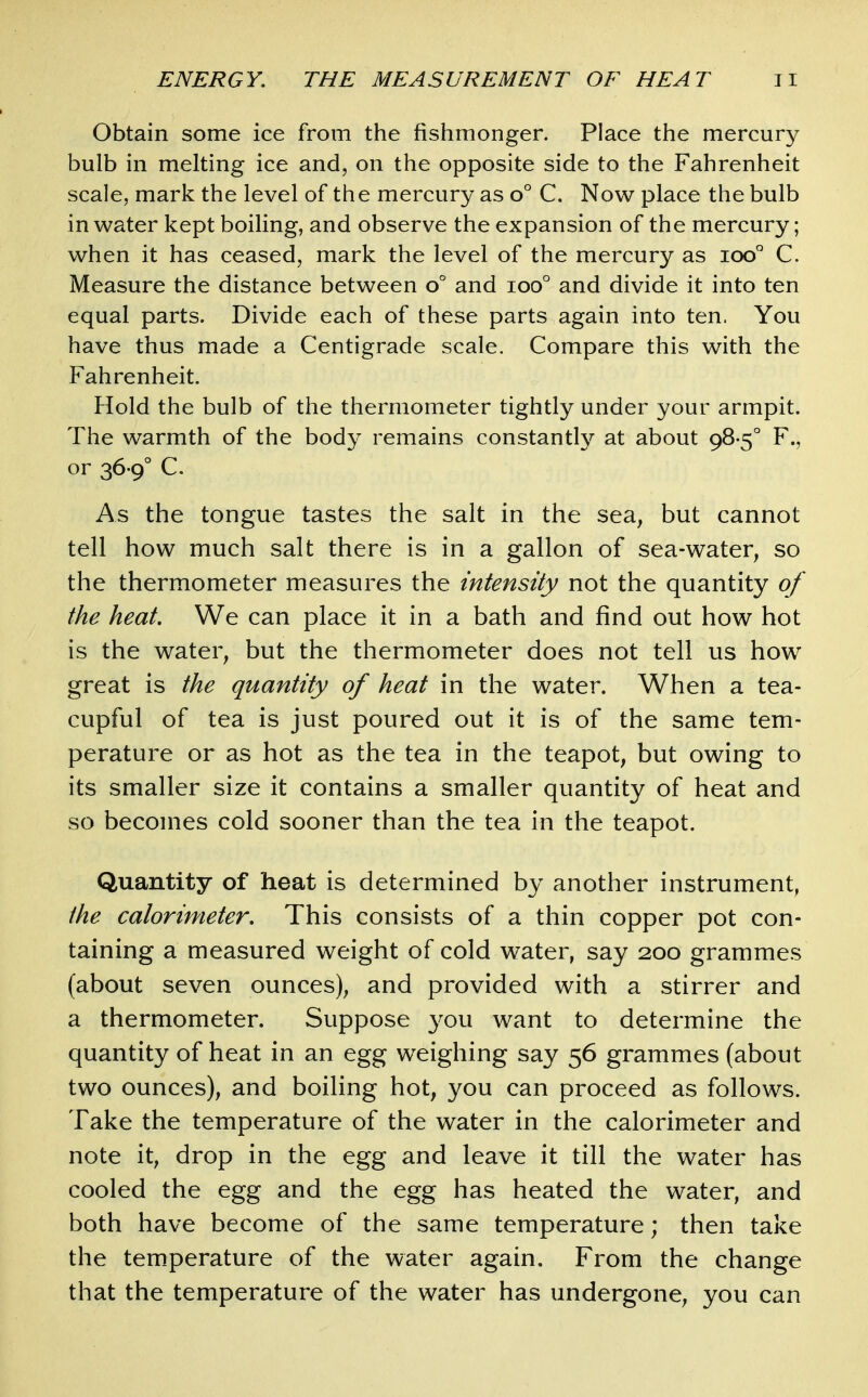 Obtain some ice from the fishmonger. Place the mercury bulb in melting ice and, on the opposite side to the Fahrenheit scale, mark the level of the mercury as o° C. Now place the bulb in water kept boiling, and observe the expansion of the mercury; when it has ceased, mark the level of the mercury as ioo° C. Measure the distance between o° and ioo° and divide it into ten equal parts. Divide each of these parts again into ten. You have thus made a Centigrade scale. Compare this with the Fahrenheit. Hold the bulb of the thermometer tightly under your armpit. The warmth of the body remains constantly at about 98-5° F., or 36-9° C. As the tongue tastes the salt in the sea, but cannot tell how much salt there is in a gallon of sea-water, so the thermometer measures the intensity not the quantity of the heat. We can place it in a bath and find out how hot is the water, but the thermometer does not tell us how great is the quantity of heat in the water. When a tea- cupful of tea is just poured out it is of the same tem- perature or as hot as the tea in the teapot, but owing to its smaller size it contains a smaller quantity of heat and so becomes cold sooner than the tea in the teapot. Quantity of heat is determined by another instrument, the calorimeter. This consists of a thin copper pot con- taining a measured weight of cold water, say 200 grammes (about seven ounces), and provided with a stirrer and a thermometer. Suppose 3^ou want to determine the quantity of heat in an egg weighing say 56 grammes (about two ounces), and boiling hot, you can proceed as follows. Take the temperature of the water in the calorimeter and note it, drop in the egg and leave it till the water has cooled the egg and the egg has heated the water, and both have become of the same temperature; then take the tem.perature of the water again. From the change that the temperature of the water has undergone, you can