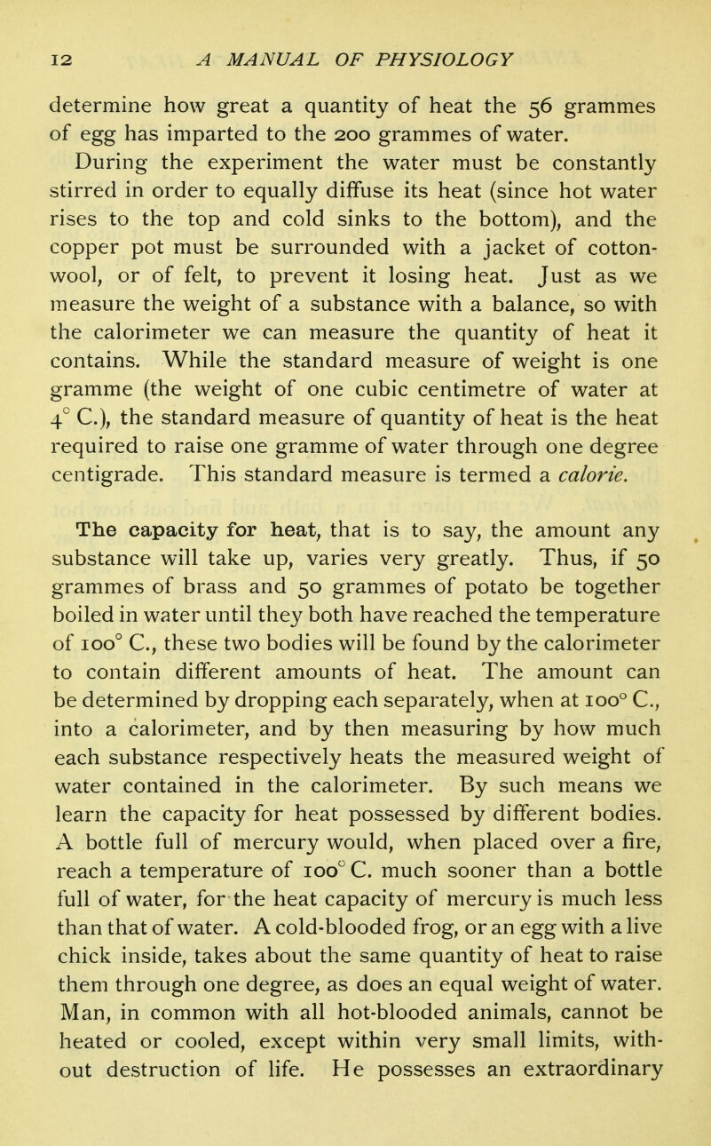 determine how great a quantity of heat the 56 grammes of egg has imparted to the 200 grammes of water. During the experiment the water must be constantly stirred in order to equally diffuse its heat (since hot water rises to the top and cold sinks to the bottom), and the copper pot must be surrounded with a jacket of cotton- wool, or of felt, to prevent it losing heat. Just as we measure the weight of a substance with a balance, so with the calorimeter we can measure the quantity of heat it contains. While the standard measure of weight is one gramme (the weight of one cubic centimetre of water at 4° C), the standard measure of quantity of heat is the heat required to raise one gramme of water through one degree centigrade. This standard measure is termed a calorie. The capacity for heat, that is to say, the amount any substance will take up, varies very greatly. Thus, if 50 grammes of brass and 50 grammes of potato be together boiled in water until they both have reached the temperature of 100° C, these two bodies will be found by the calorimeter to contain different amounts of heat. The amount can be determined by dropping each separately, when at 100° C, into a calorimeter, and by then measuring by how much each substance respectively heats the measured weight of water contained in the calorimeter. By such means we learn the capacity for heat possessed by different bodies. A bottle full of mercury would, when placed over a fire, reach a temperature of 100 C. much sooner than a bottle full of water, for the heat capacity of mercury is much less than that of water. A cold-blooded frog, or an egg with a live chick inside, takes about the same quantity of heat to raise them through one degree, as does an equal weight of water. Man, in common with all hot-blooded animals, cannot be heated or cooled, except within very small limits, with- out destruction of life. He possesses an extraordinary