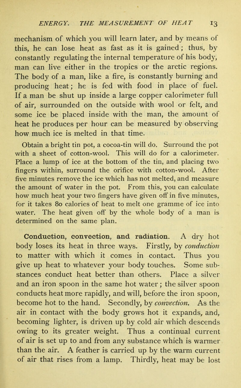 mechanism of which you will learn later, and by means of this, he can lose heat as fast as it is gained ; thus, by constantly regulating the internal temperature of his body, man can live either in the tropics or the arctic regions. The body of a man, like a fire, is constantly burning and producing heat; he is fed with food in place of fuel. If a man be shut up inside a large copper calorimeter full of air, surrounded on the outside with wool or felt, and some ice be placed inside with the man, the amount of heat he produces per hour can be measured by observing how much ice is melted in that time. Obtain a bright tin pot, a cocoa-tin will do. Surround the pot with a sheet of cotton-wool. This will do for a calorimeter. Place a lump of ice at the bottom of the tin, and placing two fingers within, surround the orifice with cotton-wool. After five minutes remove the ice which has not melted, and measure the amount of water in the pot. From this, you can calculate how much heat your two fingers have given olf in five minutes, for it takes 80 calories of heat to melt one gramme of ice into water. The heat given off by the whole body of a man is determined on the same plan. Conduction, convection, and radiation. A dry hot body loses its heat in three ways. Firstly, by conduction to matter with which it comes in contact. Thus you give up heat to w^hatever your body touches. Some sub- stances conduct heat better than others. Place a silver and an iron spoon in the same hot water; the silver spoon conducts heat more rapidly, and will, before the iron spoon, become hot to the hand. Secondly, by convection. As the air in contact with the body grows hot it expands, and, becoming lighter, is driven up by cold air which descends owing to its greater weight. Thus a continual current of air is set up to and from any substance which is warmer than the air. A feather is carried up by the warm current of air that rises from a lamp. Thirdly, heat may be lost