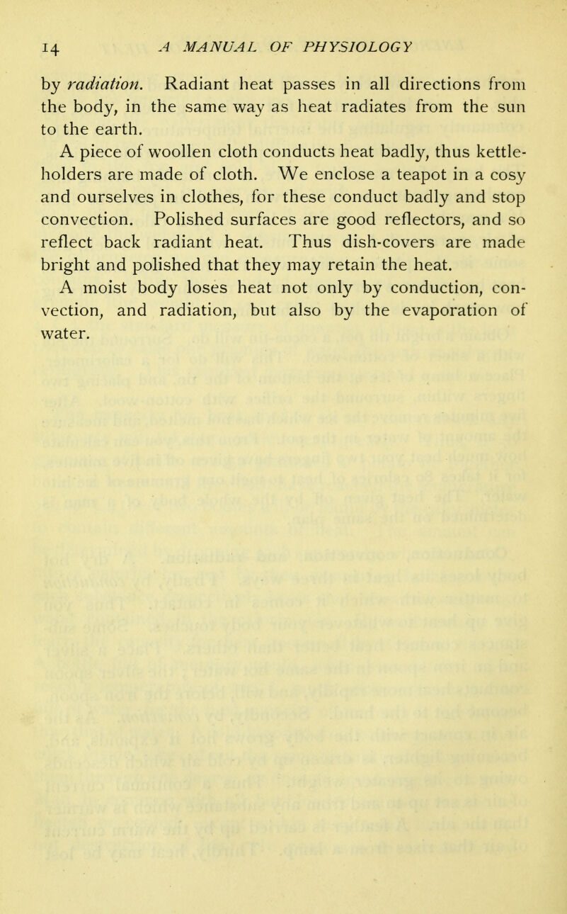 by radiation. Radiant heat passes in all directions from the body, in the same way as heat radiates from the sun to the earth. A piece of woollen cloth conducts heat badly, thus kettle- holders are made of cloth. We enclose a teapot in a cosy and ourselves in clothes, for these conduct badly and stop convection. Polished surfaces are good reflectors, and so reflect back radiant heat. Thus dish-covers are made bright and polished that they may retain the heat. A moist body loses heat not only by conduction, con- vection, and radiation, but also by the evaporation of water.