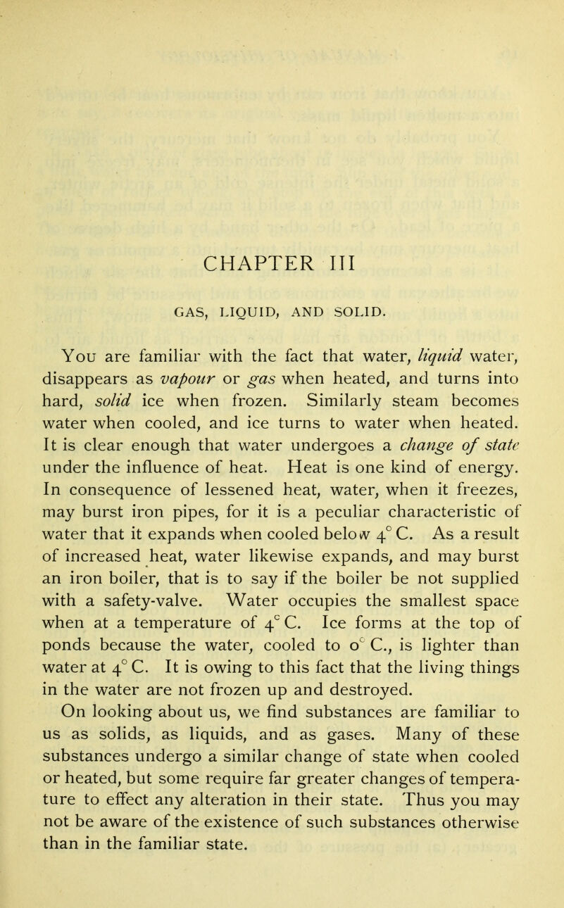 CHAPTER III GAS, LIQUID^ AND SOLID. You are familiar with the fact that water, liquid water, disappears as vapour or gas when heated, and turns into hard, solid ice when frozen. Similarly steam becomes water when cooled, and ice turns to water when heated. It is clear enough that water undergoes a change of state under the influence of heat. Heat is one kind of energy. In consequence of lessened heat, water, when it freezes, may burst iron pipes, for it is a peculiar characteristic of water that it expands when cooled belo^v 4 C. As a result of increased heat, water likewise expands, and may burst an iron boiler, that is to say if the boiler be not supplied with a safety-valve. Water occupies the smallest space when at a temperature of 4 C. Ice forms at the top of ponds because the water, cooled to o^ C, is lighter than water at 4° C. It is owing to this fact that the living things in the water are not frozen up and destroyed. On looking about us, we find substances are familiar to us as solids, as liquids, and as gases. Many of these substances undergo a similar change of state when cooled or heated, but some require far greater changes of tempera- ture to effect any alteration in their state. Thus you may not be aware of the existence of such substances otherwise than in the familiar state.
