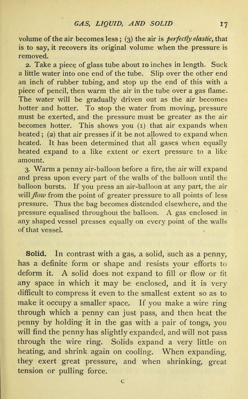 volume of the air becomes less; (3) the air is perfectly elastic^ that is to say, it recovers its original volume when the pressure is removed. 2. Take a piece of glass tube about 10 inches in length. Suck a little water into one end of the tube. Shp over the other end an inch of rubber tubing, and stop up the end of this with a piece of pencil, then warm the air in the tube over a gas flame. The water will be gradually driven out as the air becomes hotter and hotter. To stop the water from moving, pressure must be exerted, and the pressure must be greater as the air becomes hotter. This shows you (i) that air expands when heated ; (2) that air presses if it be not allowed to expand when heated. It has been determined that all gases when equally heated expand to a like extent or exert pressure to a like amount. 3. Warm a penny air-balloon before a fire, the air will expand and press upon every part of the walls of the balloon until the balloon bursts. If you press an air-balloon at any part, the air will flow from the point of greater pressure to all points of less pressure. Thus the bag becomes distended elsewhere, and the pressure equalised throughout the balloon. A gas enclosed in any shaped vessel presses equally on every point of the walls of that vessel. Solid. In contrast with a gas^ a solid, such as a penny, has a definite form or shape and resists your efforts to deform it. A solid does not expand to fill or flow or fit any space in which it may be enclosed, and it is very difficult to compress it even to the smallest extent so as to make it occupy a smaller space. If you make a wire ring through which a penny can just pass, and then heat the penny by holding it in the gas with a pair of tongs, you will find the penny has slightly expanded, and will not pass through the wire ring. Solids expand a very little on heating, and shrink again on cooling. When expanding, they exert great pressure, and when shrinking, great tension or pulling force. c