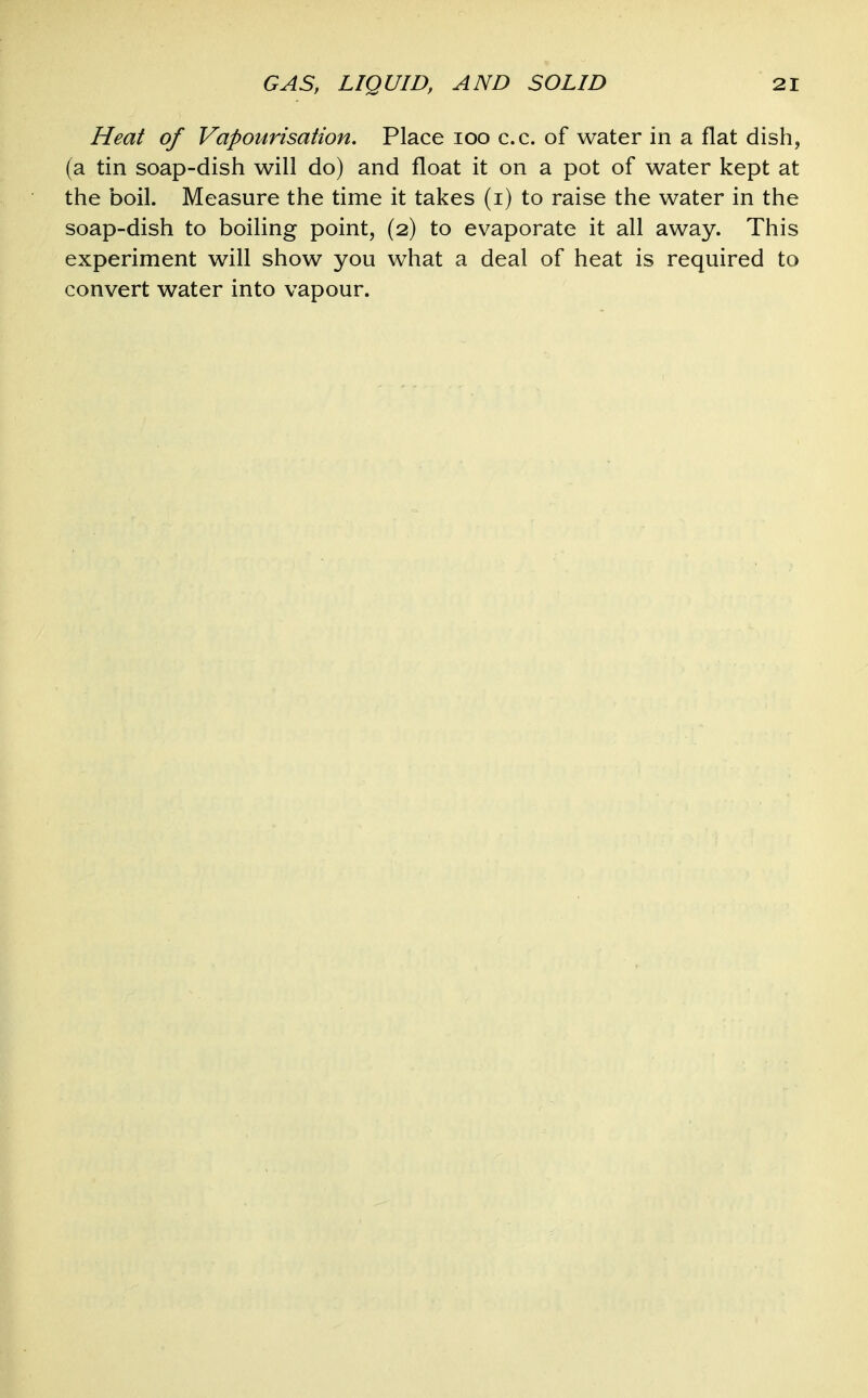 Heat of Vapourisation, Place loo c.c. of water in a flat dish, (a tin soap-dish will do) and float it on a pot of water kept at the boil. Measure the time it takes (i) to raise the water in the soap-dish to boiling point, (2) to evaporate it all away. This experiment will show you what a deal of heat is required to convert water into vapour.