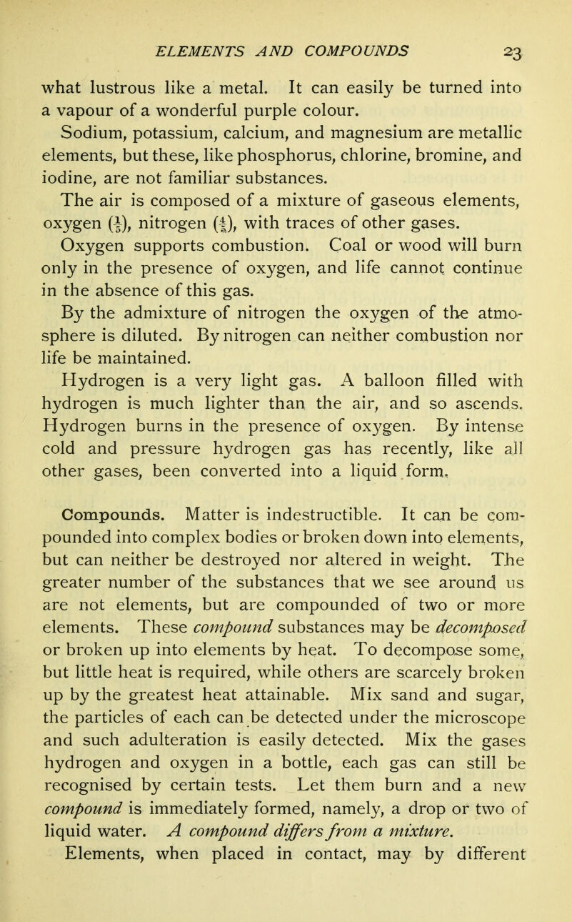 what lustrous like a metal. It can easily be turned into a vapour of a wonderful purple colour. Sodium, potassium, calcium, and magnesium are metallic elements, but these, like phosphorus, chlorine, bromine, and iodine, are not familiar substances. The air is composed of a mixture of gaseous elements, oxygen ( J), nitrogen (|), with traces of other gases. Oxygen supports combustion. Coal or wood will burn only in the presence of oxygen, and life cannot continue in the absence of this gas. By the admixture of nitrogen the oxygen of the atmo- sphere is diluted. By nitrogen can neither combustion nor life be maintained. Hydrogen is a very light gas. A balloon filled with hydrogen is much lighter than the air, and so ascends. Hydrogen burns in the presence of oxygen. By intense cold and pressure hydrogen gas has recently, like all other gases, been converted into a liquid form. Compounds. Matter is indestructible. It can be com- pounded into complex bodies or broken down into elernents, but can neither be destroyed nor altered in weight. The greater number of the substances that we see around us are not elements, but are compounded of two or more elements. These compound substances may be decompjosed or broken up into elements by heat. To decompose some, but little heat is required, while others are scarcely broken up by the greatest heat attainable. Mix sand and sugar, the particles of each can be detected under the microscope and such adulteration is easily detected. Mix the gases hydrogen and oxygen in a bottle, each gas can still be recognised by certain tests. Let them burn and a new compound is immediately formed, namely, a drop or two of liquid water. A compound differs from a mixture. Elements, when placed in contact, may by different