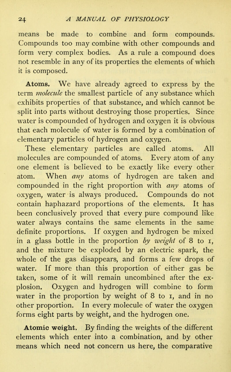 means be made to combine and form compounds. Compounds too may combine with other compounds and form very complex bodies. As a rule a compound does not resemble in any of its properties the elements of which it is composed. Atoms^ We have already agreed to express by the term molecule the smallest particle of any substance which exhibits properties of that substance, and which cannot be split into parts without destroying those properties. Since water is compounded of hydrogen and oxygen it is obvious that each molecule of water is formed by a combination of elementary particles of hydrogen and oxygen. These elementary particles are called atoms. All molecules are compounded of atoms. Every atom of any one element is believed to be exactly like every other atom. When any atoms of hydrogen are taken and compounded in the right proportion with any atoms of oxygen, water is always produced. Compounds do not contain haphazard proportions of the elements. It has been conclusively proved that every pure compound like water always contains the same elements in the same definite proportions. If oxygen and hydrogen be mixed in a glass bottle in the proportion by weight of 8 to i, and the mixture be exploded by an electric spark, the whole of the gas disappears, and forms a few drops of water. If more than this proportion of either gas be taken, some of it will remain uncombined after the ex- plosion. Oxygen and hydrogen will combine to form water in the proportion by weight of 8 to i, and in no other proportion. In every molecule of water the oxygen forms eight parts by weight, and the hydrogen one. Atomic weight. By finding the weights of the different elements which enter into a combination, and by other means which need not concern us here, the comparative