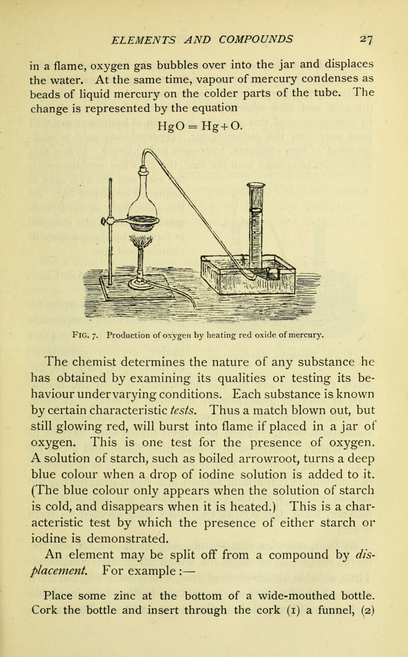 in a flame, oxygen gas bubbles over into the jar and displaces the water. At the same time, vapour of mercury condenses as beads of liquid mercury on the colder parts of the tube. The change is represented by the equation HgO = Hg+O. Fig. 7. Production of oxygen by heating red oxide of mercury. The chemist determines the nature of any substance he has obtained by examining its qualities or testing its be- haviour undervarying conditions. Each substance is known by certain characteristic tests. Thus a match blown out, but still glowing red, will burst into flame if placed in a jar of oxygen. This is one test for the presence of oxygen. A solution of starch, such as boiled arrowroot, turns a deep blue colour when a drop of iodine solution is added to it. (The blue colour only appears when the solution of starch is cold, and disappears when it is heated.) This is a char- acteristic test by which the presence of either starch or iodine is demonstrated. An element may be split off from a compound by dis- placement. For example:— Place some zinc at the bottom of a wide-mouthed bottle. Cork the bottle and insert through the cork (i) a funnel, (2)