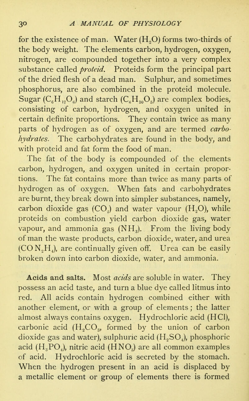 for the existence of man. Water (HgO) forms two-thirds of the body weight. The elements carbon, hydrogen, oxygen, nitrogen, are compounded together into a very complex substance called proteid, Proteids form the principal part of the dried flesh of a dead man. Sulphur, and sometimes phosphorus, are also combined in the proteid molecule. Sugar (CgH^20(5) starch (Q-HjoOJ are complex bodies, consisting of carbon, hydrogen, and oxygen united in certain definite proportions. They contain twice as many parts of hydrogen as of oxygen, and are termed carbo- hydrates. The carbohydrates are found in the body, and with proteid and fat form the food of man. The fat of the body is compounded of the elements carbon, hydrogen, and oxygen united in certain propor- tions. The fat contains more than twice as many parts of hydrogen as of oxygen. When fats and carbohydrates are burnt, they break down into simpler substances, namely, carbon dioxide gas (COJ and water vapour (H2O), while proteids on combustion yield carbon dioxide gas, water vapour, and ammonia gas (NH3). From the living body of man the waste products, carbon dioxide, water, and urea (CO J, are continually given off. Urea can be easily broken down into carbon dioxide, water, and ammonia. Acids and salts. Most acids are soluble in water. They possess an acid taste, and turn a blue dye called litmus into red. All acids contain hydrogen combined either with another element, or with a group of elements; the latter almost always contains oxygen. Hydrochloric acid (HCl), carbonic acid (HgCOg, formed by the union of carbon dioxide gas and water), sulphuric acid (H2SOJ, phosphoric acid (H3PO4), nitric acid (HNOJ are all common examples of acid. Hydrochloric acid is secreted by the stomach. When the hydrogen present in an acid is displaced by a metallic element or group of elements there is formed