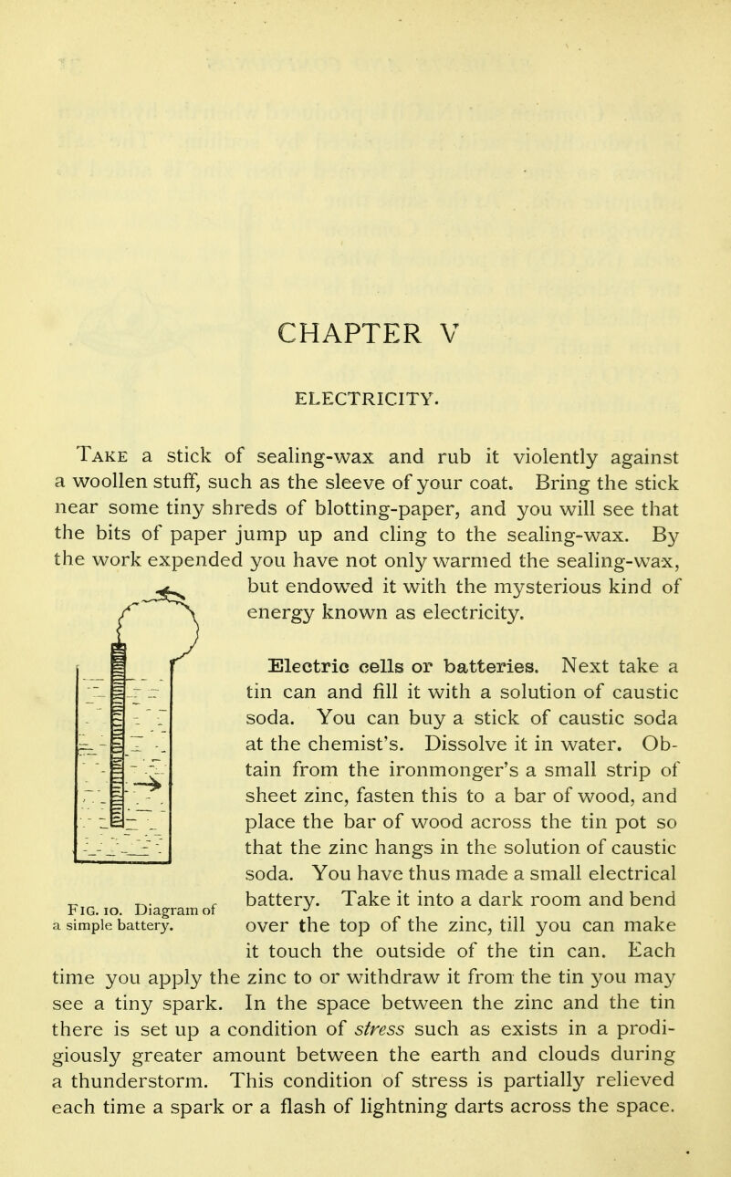 ELECTRICITY. Take a stick of sealing-wax and rub it violently against a woollen stuff, such as the sleeve of your coat. Bring the stick near some tiny shreds of blotting-paper, and you will see that the bits of paper jump up and cHng to the sealing-wax. By the work expended you have not only warmed the sealing-wax, but endow^ed it with the mysterious kind of energy known as electricity. Electric cells or batteries. Next take a tin can and fill it with a solution of caustic soda. You can buy a stick of caustic soda at the chemist's. Dissolve it in water. Ob- tain from the ironmonger's a small strip of sheet zinc, fasten this to a bar of wood, and place the bar of wood across the tin pot so that the zinc hangs in the solution of caustic soda. You have thus made a small electrical battery. Take it into a dark room and bend t IG. lo. Diagram ot a simple battery. ovcr the top of the ziuc, till you Can make it touch the outside of the tin can. Each time you apply the zinc to or withdraw it from the tin you may see a tiny spark. In the space between the zinc and the tin there is set up a condition of stress such as exists in a prodi- giously greater amount between the earth and clouds during a thunderstorm. This condition of stress is partially relieved each time a spark or a flash of lightning darts across the space.