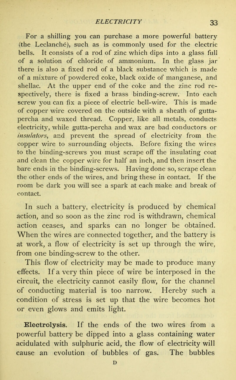 For a shilling you can purchase a more powerful battery (the Leclanche), such as is commonly used for the electric bells. It consists of a rod of zinc which dips into a glass full of a solution of chloride of ammonium. In the glass jar there is also a fixed rod of a black substance which is made of a mixture of powdered coke, black oxide of manganese, and shellac. At the upper end of the coke and the zinc rod re- spectively, there is fixed a brass binding-screw. Into each screw you can fix a piece of electric bell-wire. This is made of copper wire covered on the outside with a sheath of gutta- percha and waxed thread. Copper, like all metals, conducts electricity, while gutta-percha and wax are bad conductors or insulators^ and prevent the spread of electricity from the copper wire to surrounding objects. Before fixing the wires to the binding-screws you must scrape off the insulating coat and clean the copper wire for half an inch, and then insert the bare ends in the binding-screws. Having done so, scrape clean the other ends of the wires, and bring these in contact. If the room be dark you will see a spark at each make and break of contact. In such a battery, electricity is produced by chemical action, and so soon as the zinc rod is withdrawn, chemical action ceases, and sparks can no longer be obtained. When the wires are connected together, and the battery is at work, a flow of electricity is set up through the wire, from one binding-screw to the other. This flow of electricity may be made to produce many effects. Ifa very thin piece of wire be interposed in the circuit, the electricity cannot easily flow, for the channel of conducting material is too narrow. Hereby such a condition of stress is set up that the wire becomes hot or even glows and emits light. Electrolysis. If the ends of the two wires from a powerful battery be dipped into a glass containing water acidulated with sulphuric acid, the flow of electricity will cause an evolution of bubbles of gas. The bubbles D