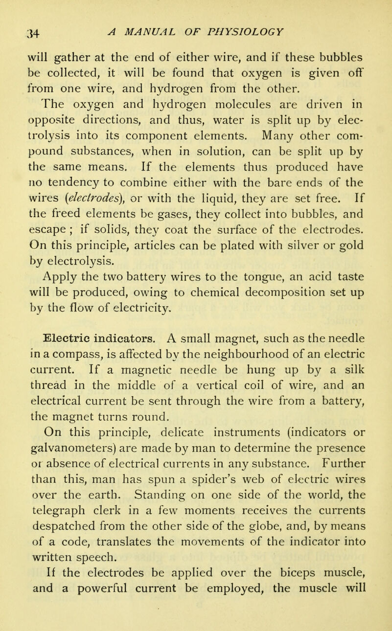 will gather at the end of either wire, and if these bubbles be collected, it will be found that oxygen is given off from one wire, and hydrogen from the other. The oxygen and hydrogen molecules are driven in opposite directions, and thus, water is split up by elec- trolysis into its component elements. Many other com- pound substances, when in solution, can be split up by the same means. If the elements thus produced have no tendency to combine either with the bare ends of the wires {elecirodes\ or with the liquid, they are set free. If the freed elements be gases, they collect into bubbles, and escape ; if solids, they coat the surface of the electrodes. On this principle, articles can be plated with silver or gold by electrolysis. Apply the two battery wires to the tongue, an acid taste will be produced, owing to chemical decomposition set up by the flow of electricity. Electric indicators, A small magnet, such as the needle in a compass, is affected by the neighbourhood of an electric current. If a magnetic needle be hung up by a silk thread in the middle of a vertical coil of wire, and an electrical current be sent through the wire from a battery, the magnet turns round. On this principle, delicate instruments (indicators or galvanometers) are made by man to determine the presence or absence of electrical currents in any substance. Further than this, man has spun a spider's web of electric wires over the earth. Standing on one side of the world, the telegraph clerk in a few moments receives the currents despatched from the other side of the globe, and, by means of a code, translates the movements of the indicator into written speech. If the electrodes be applied over the biceps muscle, and a powerful current be employed, the muscle will