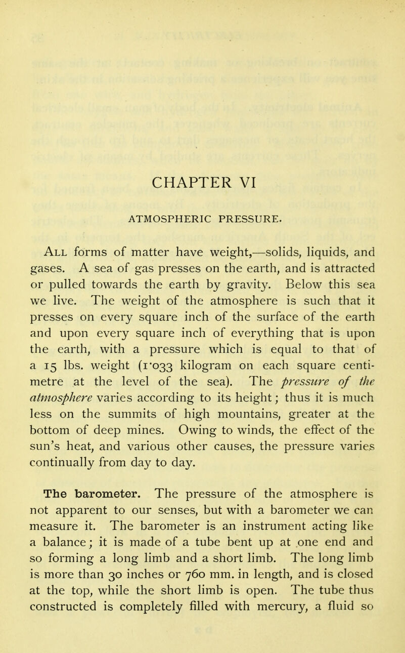 ATMOSPHERIC PRESSURE. All forms of matter have weight,—sohds, Hquids^ and gases. A sea of gas presses on the earth, and is attracted or pulled towards the earth by gravity. Below this sea we live. The weight of the atmosphere is such that it presses on every square inch of the surface of the earth and upon every square inch of everything that is upon the earth, with a pressure which is equal to that of a 15 lbs. weight (1*033 kilogram on each square centi- metre at the level of the sea). The pressure of the atmosphere varies according to its height; thus it is much less on the summits of high mountains, greater at the bottom of deep mines. Owing to winds, the effect of the sun's heat, and various other causes, the pressure varies continually from day to day. The barometer. The pressure of the atmosphere is not apparent to our senses, but with a barometer we can measure it. The barometer is an instrument acting like a balance; it is made of a tube bent up at one end and so forming a long limb and a short limb. The long limb is more than 30 inches or 760 mm. in length, and is closed at the top, while the short limb is open. The tube thus constructed is completely filled with mercury, a fluid so