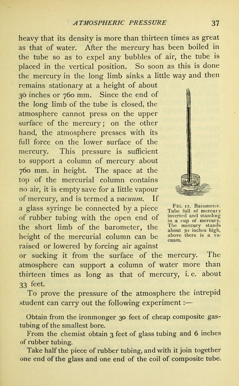 heavy that its density is more than thirteen times as great as that of water. After the mercury has been boiled in the tube so as to expel any bubbles of air, the tube is placed in the vertical position. So soon as this is done the mercury in the long limb sinks a little way and then remains stationary at a height of about 36 inches or 760 mm. Since the end of the long limb of the tube is closed, the atmosphere cannot press on the upper surface of the mercury; on the other hand, the atmosphere presses with its full force on the lower surface of the mercury. This pressure is sufficient to support a column of mercury about 760 mm. in height. The space at the top of the mercurial column contains no air, it is empty save for a little vapour of mercury, and is termed a vacuum. If a glass syringe be connected by a piece of rubber tubing with the open end of the short limb of the barometer, the height of the mercurial column can be raised or lowered by forcing air against or sucking it from the surface of the mercury. The atmosphere can support a column of water more than thirteen times as long as that of mercury, i. e. about 33 feet. To prove the pressure of the atmosphere the intrepid student can carry out the following experiment:— Obtain from the ironmonger 30 feet of cheap composite gas- tubing of the smallest bore. From the chemist obtain 3 feet of glass tubing and 6 inches of rubber tubing. Take half the piece of rubber tubing, and with it join together one end of the glass and one end of the coil of composite tube. Fig. II. Barometer. Tube full of mercury inverted and standing in a cup of mercury. Tlie mercury stands about 30 inches high, above there is a va-